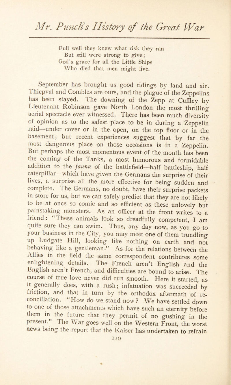 Full well they knew what risk they ran But still were strong to give; God’s grace for all the Little Ships Who died that men might live. September has brought us good tidings by land and air. Thiepval and Combles are ours, and the plague of the Zeppelins has been stayed. The downing of the Zepp at Cuffley by Lieutenant Robinson gave North London the most thrilling aerial spectacle ever witnessed. There has been much diversity of opinion as to the safest place to be in during a Zeppelin raid—under cover or in the open, on the top floor or in the basement; but recent experiences suggest that by far the most dangerous place on those occasions is in a Zeppelin. But perhaps the most momentous event of the month has been the coming of the Tanks, a most humorous and formidable addition to the fauna of the battlefield—half battleship, half caterpillar which have given the Germans the surprise of their lives, a surprise all the more effective for being sudden and complete. 1 he Germans, no doubt, have their surprise packets in store for us, but we can safely predict that they are not likely to be at once so comic and so efficient as these unlovely but painstaking monsters. As an officer at the front writes to a friend: “These animals look so dreadfully competent, I am quite sure they can swim. Thus, any day now, as you go to your business in the City, you may meet one of them trundling up Ludgate Hill, looking like nothing on earth and not behaving like a gentleman.” As for the relations between the Allies in the field the same correspondent contributes some enlightening details. The French aren’t English and the English aren’t French, and difficulties are bound to arise. The course of true love never did run smooth. Here it started, as it generally does, with a rush; infatuation was succeeded by friction, and that in turn by the orthodox aftermath of re¬ conciliation. “Flow do we stand now? We have settled down to one of those attachments which have such an eternity before them in the future that they permit of no gushing in the present.. The War goes well on the Western Front, the worst news being the report that the Kaiser has undertaken to refrain no «