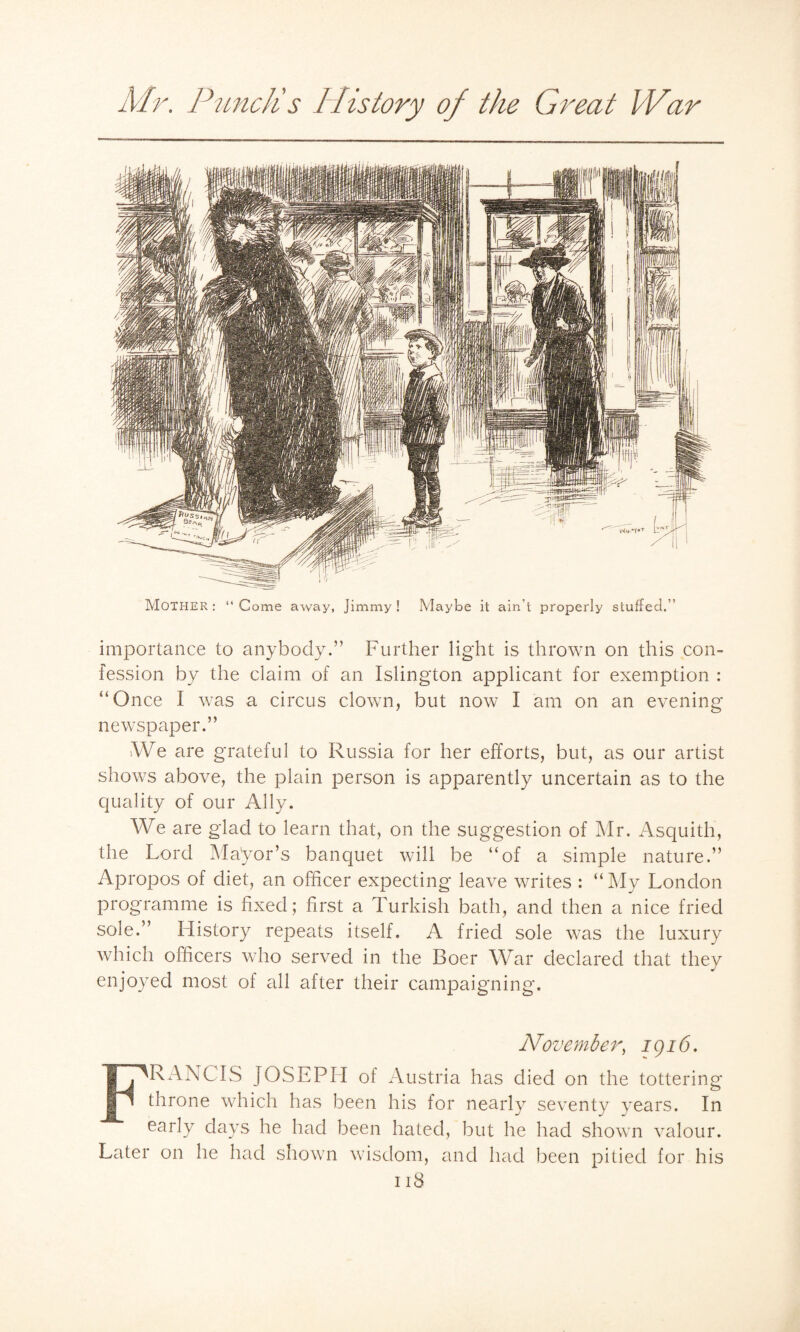 MOTHER: “Come away, Jimmy! Maybe it ain’t properly stuffed.'’ importance to anybody.” Further light is thrown on this con¬ fession by the claim of an Islington applicant for exemption : “Once I was a circus clown, but now I am on an evening newspaper.” tWe are grateful to Russia for her efforts, but, as our artist shows above, the plain person is apparently uncertain as to the quality of our Ally. We are glad to learn that, on the suggestion of Mr. Asquith, the Lord Mayor’s banquet will be “of a simple nature.” Apropos of diet, an officer expecting leave writes : “My London programme is fixed; first a Turkish bath, and then a nice fried sole.” History repeats itself. A fried sole was the luxury which officers who served in the Boer War declared that they enjoyed most of all after their campaigning. November, igi6. FRANCIS JOSEPH of Austria has died on the tottering throne which has been his for nearly seventy years. In early days he had been hated, but he had shown valour. Later on he had shown wisdom, and had been pitied for his