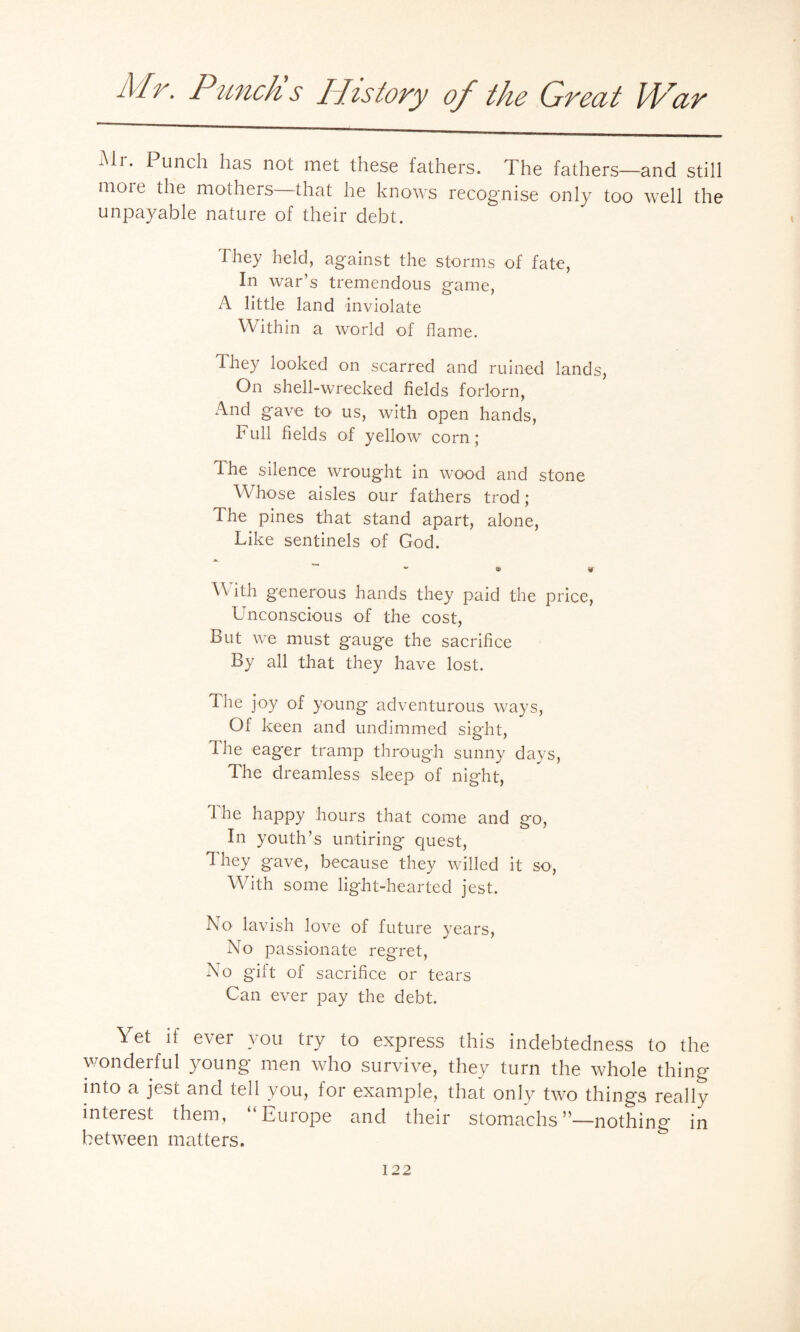 Mr. Punch has not met these fathers. The fathers—and still moie the mothers that he knows recognise only too well the unpayable nature of their debt. They held, against the storms of fate, In war’s tremendous game, A little land inviolate Within a world of flame. Ihey looked on scarred and ruined lands, On shell-wrecked fields forlorn, And gave to us, with open hands, Full fields of yellow corn; The silence wrought in wood and stone Whose aisles our fathers trod ; The pines that stand apart, alone, Like sentinels of God. With generous hands they paid the price, Unconscious of the cost, But we must gauge the sacrifice By all that they have lost. The joy of young adventurous ways, Of keen and undimmed sight, The eager tramp through sunny days, The dreamless sleep of night, I he happy hours that come and go, In youth’s untiring quest, They gave, because they willed it so, With some light-hearted jest. No lavish love of future years, No passionate regret, No gift of sacrifice or tears Can ever pay the debt. Yet if ever you try to express this indebtedness to the wonderful young men who survive, they turn the whole thing into a jest and tell you, for example, that only two things really interest them, Euiope and their stomachsn—nothing in between matters.