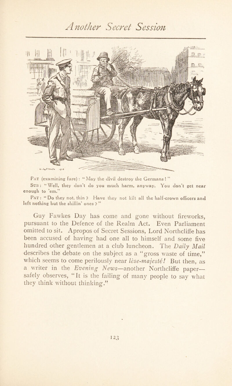 Another Secret Session Pat (examining fare) : “ May the divii destroy the Germans ! Sub : “Well, they don’t do you much harm, anyway. You don’t get near enough to ’em.” Pat : “ Do they not, thin ? Have they not kilt all the half-crown officers and left nothing but the shillin’ ones ? ” Guy Fawkes Day has come and gone without fireworks, pursuant to the Defence of the Realm Act. Even Parliament omitted to sit. Apropos of Secret Sessions, Lord Northcliffe has been accused of having had one all to himself and some five hundred other gentlemen at a club luncheon. The Daily Mail describes the debate on the subject as a “gross waste of time,” which seems to come perilously near lese-majeste! But then, as a writer in the Evening News—another Northcliffe paper— safely observes, “ It is the failing of many people to say what they think without thinking.”