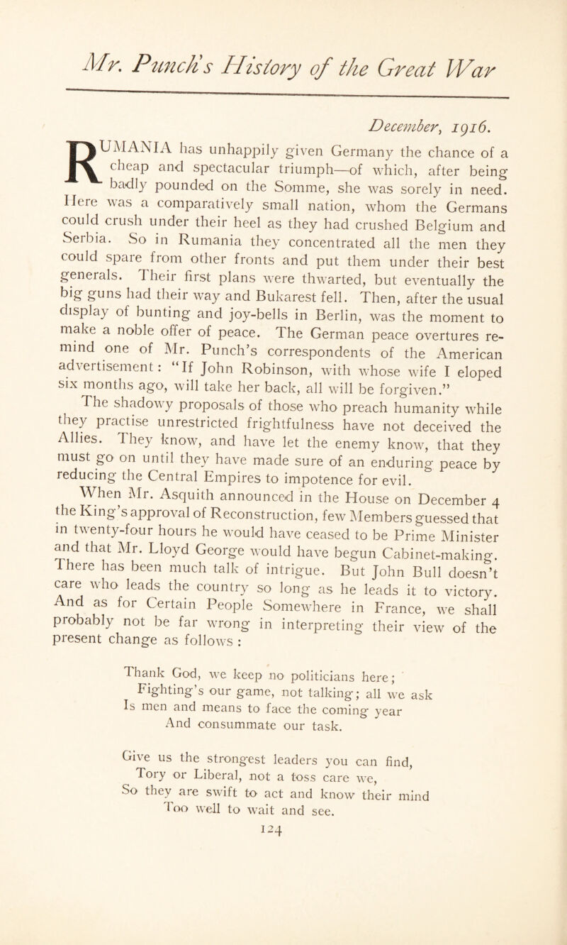 December, 1916. RUMANIA has unhappily given Germany the chance of a cheap and spectacular triumph—of which, after being ■ badly pounded on the Somme, she was sorely in need. Here was a comparatively small nation, whom the Germans could crush under their heel as they had crushed Belgium and Serbia. So in Rumania they concentrated all the men they could spaie from other fronts and put them under their best geneials. I heir first plans were thwarted, but eventually the big guns had their way and Bukarest fell. Then, after the usual display ot bunting and joy-bells in Berlin, was the moment to make a noble offer of peace. The German peace overtures re¬ mind one of Mr. Punch’s correspondents of the American advertisement: “If John Robinson, with whose wife I eloped six months ago, will take her back, all will be forgiven.” The shadowy proposals of those who preach humanity while they practise unrestricted frightfulness have not deceived the Allies. They know, and have let the enemy know, that they must go on until they have made sure of an enduring peace by 1 educing the Central Empires to impotence for evil. When Mr. Asquith announced in the House on December 4 the King’s approval of Reconstruction, few Members guessed that in twenty-four hours he would have ceased to be Prime Minister and that Mr. Lloyd George would have begun Cabinet-making. I here has been much talk of intrigue. But John Bull doesn’t care who leads the country so long as he leads it to victory. And as for Certain People Somewhere in France, we shall probably not be far wrong in interpreting their view of the present change as follows : Thank God, we keep no politicians here; Fighting’s our game, not talking; all we ask Is men and means to face the coming year And consummate our task. Give us the strongest leaders you can find, Tory or Liberal, not a toss care we, So they are swift to act and know their mind 1 00 well to wait and see.