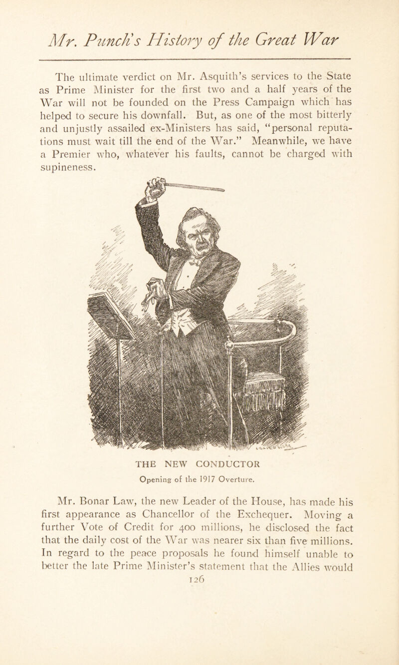 The ultimate verdict on Mr. Asquith’s services to the State as Prime Minister for the first two and a half years of the War will not be founded on the Press Campaign which has helped to secure his downfall. But, as one of the most bitterly and unjustly assailed ex-Ministers has said, “personal reputa¬ tions must wait till the end of the War.” Meanwhile, we have a Premier who, whatever his faults, cannot be charged with supineness. THE NEW CONDUCTOR Opening of the 1917 Overture. Mr. Bonar Law, the new Leader of the House, has made his first appearance as Chancellor of the Exchequer. Moving a further Vote of Credit for 400 millions, he disclosed the fact that the daily cost of the War was nearer six than five millions. In regard to the peace proposals he found himself unable to better the late Prime Minister’s statement that the Allies would