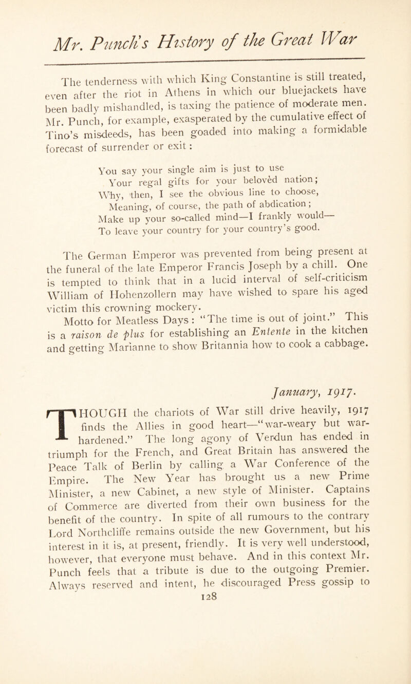 The tenderness with which King Constantine is still treated, even after the riot in Athens in which our bluejackets have been badly mishandled, is taxing the patience of moderate men. Mr. Punch, for example, exasperated by the cumulative effect of Tina’s misdeeds, has been goaded into making a formidable forecast of surrender or exit: You say your single aim is just to use Your regal gifts for your beloved nation; Why, 'then, I see the obvious line to choose, Meaning, of course, the path of abdication; Make up your so-called mind—I frankly would— To leave your country for your country’s good. The German Emperor was prevented from being present at the funeral of the late Emperor Francis Joseph by a chill. One is tempted to think that in a lucid interval of self-criticism William of Hohenzollern may have wished to spare his aged victim this crowning mockery. Motto for Meatless Days : “The time is out of joint.” . This is a raison de plus for establishing an Entente in the kitchen and getting Marianne to show Britannia how to cook a cabbage. January, igif. THOUGH the chariots of War still drive heavily, 1917 Ends the Allies in good heart—“ war-weary but war- hardened.” The long agony of Verdun has ended in triumph for the French, and Great Britain has answered the Peace Talk of Berlin by calling a War Conference of the Empire. The New War has brought us a new Prime Minister, a new Cabinet, a new style of Minister. Captains of Commerce are diverted from their own business for the benefit of the country. In spite of all rumours to the contrary Lord Northcliffe remains outside the new Government, but his interest in it is, at present, friendly. It is very well understood, however, that everyone must behave. And in this context Mr. Punch feels that a tribute is due to the outgoing Premier. Always reserved and intent, he discouraged Press gossip to