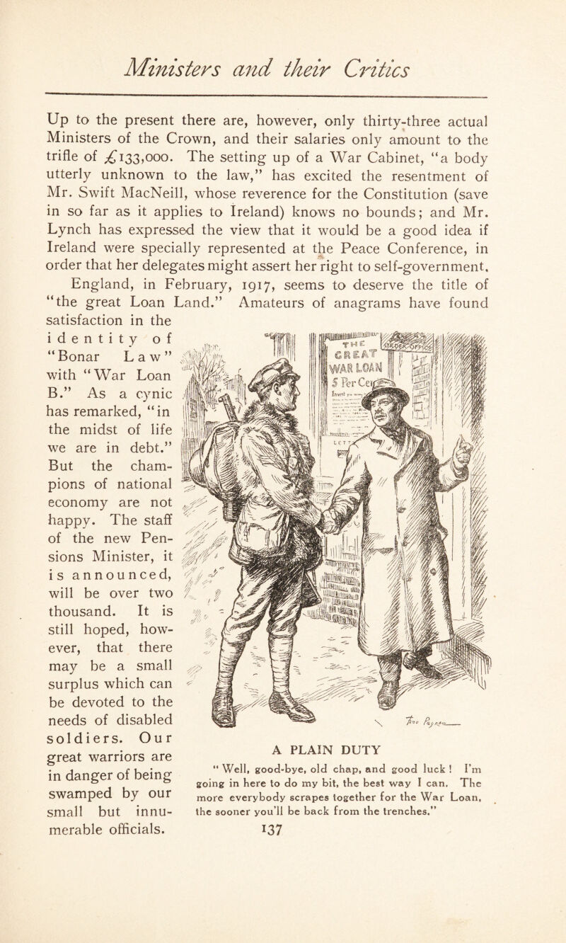 Ministers and their Critics Up to the present there are, however, only thirty-three actual Ministers of the Crown, and their salaries only amount to the trifle of £133,000. The setting up of a War Cabinet, “a body utterly unknown to the law,” has excited the resentment of Mr. Swift MacNeill, whose reverence for the Constitution (save in so far as it applies to Ireland) knows no bounds; and Mr, Lynch has expressed the view that it would be a good idea if Ireland were specially represented at the Peace Conference, in order that her delegates might assert her right to self-government, England, in February, 1917, seems to deserve the title of “the great Loan Land.” Amateurs of anagrams have found satisfaction in the identity of “Ronar Law” with “War Loan R.” As a cynic has remarked, “ in the midst of life we are in debt.” Rut the cham¬ pions of national economy are not happy. The staff of the new Pen¬ sions Minister, it is announced, will be over two thousand. It is still hoped, how¬ ever, that there may be a small surplus which can be devoted to the needs of disabled soldiers. Our great warriors are in danger of being swamped by our small but innu¬ A PLAIN DUTY “ Well, good-bye, old chap, and good luck ! I’m going in here to do my bit, the best way I can. The more everybody scrapes together for the War Loan, the sooner you’ll be back from the trenches.”