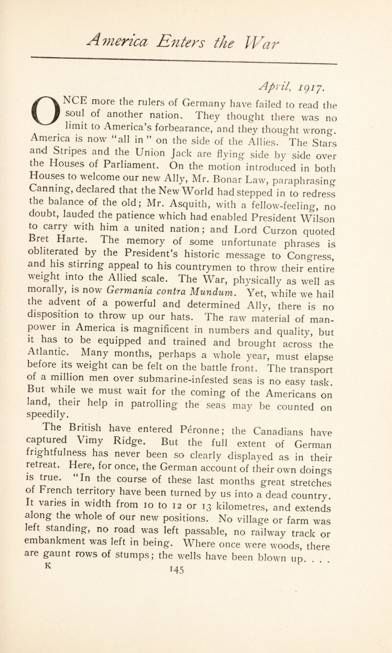 America Enters the War April, 19ip ONCE more the rulers of Germany have failed to read the soul of another nation. fhey thought there was no limit to America’s forbearance, and they thought wrong. America is now “all in ’’ on the side of the Allies. ‘ The Stars and Stripes and the Union jack are flying side by side over the Houses of Parliament. On the motion introduced in both Houses to welcome our new Ally, Mr. Bonar Law, paraphrasing Canning, declared that the New World had stepped in to redress the balance of the old; Mr. Asquith, with a fellow-feeling, no doubt, lauded the patience which had enabled President Wilson to carry with him a united nation; and Lord Curzon quoted Bret Harte. The memory of some unfortunate phrases is obliterated by the President’s historic message to Congress, and his stirring appeal to his countrymen to throw their entire weight into the Allied scale. The War, physically as well as morally, is now Germania contra Mundum. Yet, while we hail the advent of a powerful and determined Ally, there is no disposition to throw up our hats. The raw material of man¬ power in America is magnificent in numbers and quality, but it has to be equipped and trained and brought across the Atlantic. Many months, perhaps a whole year, must elapse before its weight can be felt on the battle front. The transport of a million men over submarine-infested seas is no easy task. But while we must wait for the coming of the Americans on land, their help in patrolling the seas may be counted on speedily. The British have entered P^ronne; the Canadians have captured Vimy Ridge. But the full extent of German frightfulness has never been so clearly displayed as in their retreat. Here, for once, the German account of their own doings is true. In the course of these last months great stretches of French territory have been turned by us into a dead country. It varies in width from io to 12 or 13 kilometres, and extends along the whole of our new positions. No village or farm was left standing, no road was left passable, no railway track or embankment was left in being. Where once were woods there are gaunt rows of stumps; the wells have been blown up. , . . K T A t