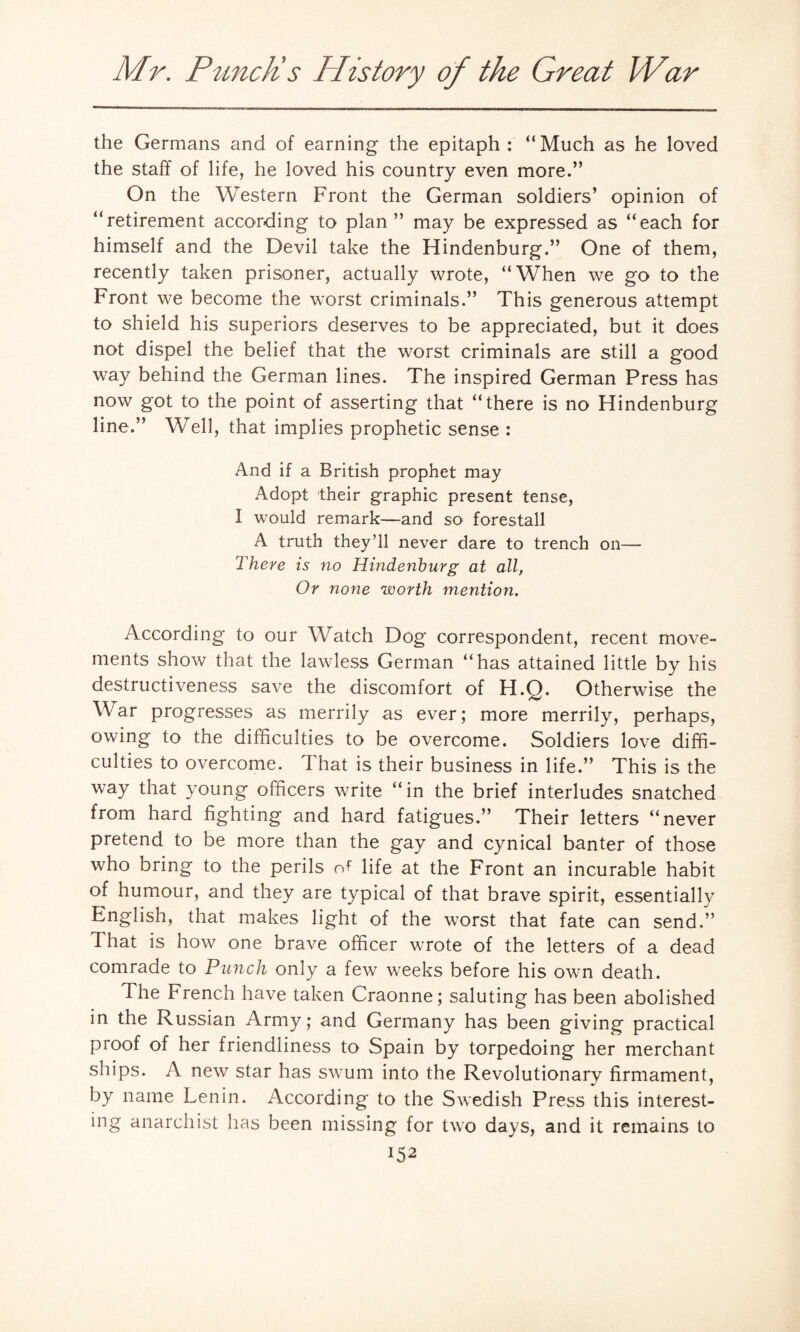 the Germans and of earning the epitaph : “Much as he loved the staff of life, he loved his country even more.” On the Western Front the German soldiers’ opinion of “retirement according to plan” may be expressed as “each for himself and the Devil take the Hindenburg.” One of them, recently taken prisoner, actually wrote, “When we go to the Front we become the worst criminals.” This generous attempt to shield his superiors deserves to be appreciated, but it does not dispel the belief that the worst criminals are still a good way behind the German lines. The inspired German Press has now got to the point of asserting that “there is no Hindenburg line.” Well, that implies prophetic sense : And if a British prophet may Adopt their graphic present tense, I would remark—and so forestall A truth they’ll never dare to trench on— There is no Hindenburg at all, Or none worth mention. According to our Watch Dog correspondent, recent move¬ ments show that the lawless German “has attained little by his destructiveness save the discomfort of H.Q. Otherwise the War progresses as merrily as ever; more merrily, perhaps, owing to the difficulties to be overcome. Soldiers love diffi¬ culties to overcome. That is their business in life.” This is the way that young officers write “in the brief interludes snatched from hard fighting and hard fatigues.” Their letters “never pretend to be more than the gay and cynical banter of those who bring to the perils of life at the Front an incurable habit of humour, and they are typical of that brave spirit, essentially English, that makes light of the worst that fate can send.” I hat is how one brave officer wrote of the letters of a dead comrade to Punch only a few weeks before his own death. The French have taken Craonne; saluting has been abolished in the Russian Army; and Germany has been giving practical proof of her friendliness to Spain by torpedoing her merchant ships. A new star has swum into the Revolutionary firmament, by name Lenin. According to the Swedish Press this interest¬ ing anarchist has been missing for two days, and it remains to i52