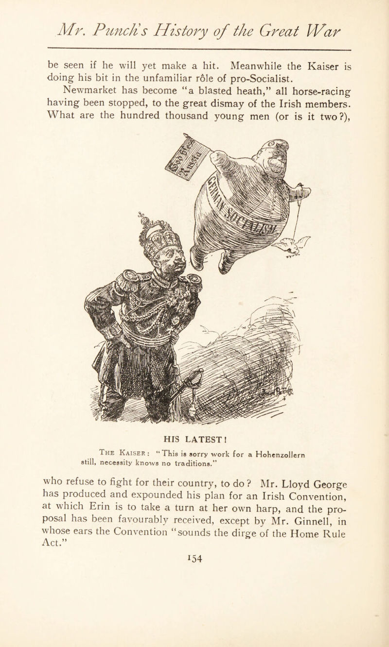 be seen if he will yet make a hit. Meanwhile the Kaiser is doing his bit in the unfamiliar role of pro-Socialist. Newmarket has become “a blasted heath,” all horse-racing having been stopped, to the great dismay of the Irish members. What are the hundred thousand young men (or is it two?), HIS LATEST! The Kaiser : “ i his is sorry work for a Hohenzollern still, necessity knows no traditions.” who refuse to fight for their country, to do ? Mr. Lloyd George has produced and expounded his plan for an Irish Convention, at which Erin is to take a turn at her own harp, and the pro¬ posal has been favourably received, except by Mr. Ginnell, in whose ears the Convention “sounds the dirge of the Home Rule Act.”