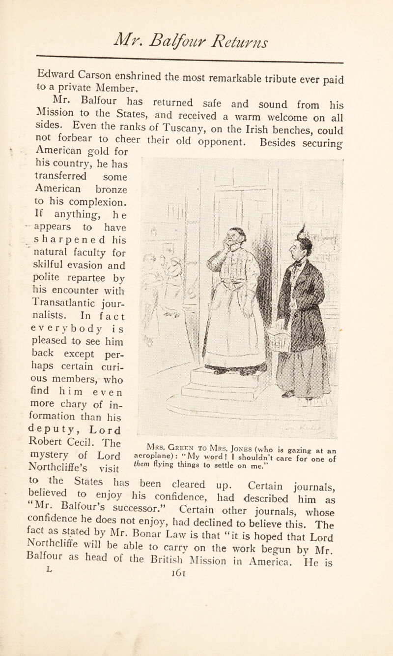 Mr. Balfour Returns Edward Carson enshrined the most remarkable tribute ever paid to a private Member, Mr. Balfour has returned safe and sound from his Mission to the States, and received a warm welcome on all sides. Even the ranks of Tuscany, on the Irish benches, could not forbear to cheer their old opponent. Besides securing American gold for his country, he has transferred some American bronze to his complexion. If anything, h e appears to have m sharpened his ' natural faculty for skilful evasion and / polite repartee by 3 his encounter with ;j 1 ransatlantic jour- >1 nalists. In fact everybody is pleased to see him V back except per¬ haps certain curi¬ ous members, who find him even more chary of in¬ formation than his deputy, Lord Robert Cecil. The mystery of Lord Northcliffe’s visit to the States has been cleared up. Certain journals, ,f° f1J°y h‘S confidence> had described him as Mr. Balfour s successor.” Certain other journals, whose confidence he does not enjoy, had declined to believe this. The NnXrffated-ny,Mr'uBonar LaW ‘S that “!t is h°Ped that Lord . 1 e * he able to carry on the work begun by Mr. a four as head of the British Mission in America. He is L iCt Mrs, Green to Mrs, Jones (who is gazing at an aeroplane): “My word! 1 shouldn’t care for one of them Hying things to settle on me.”