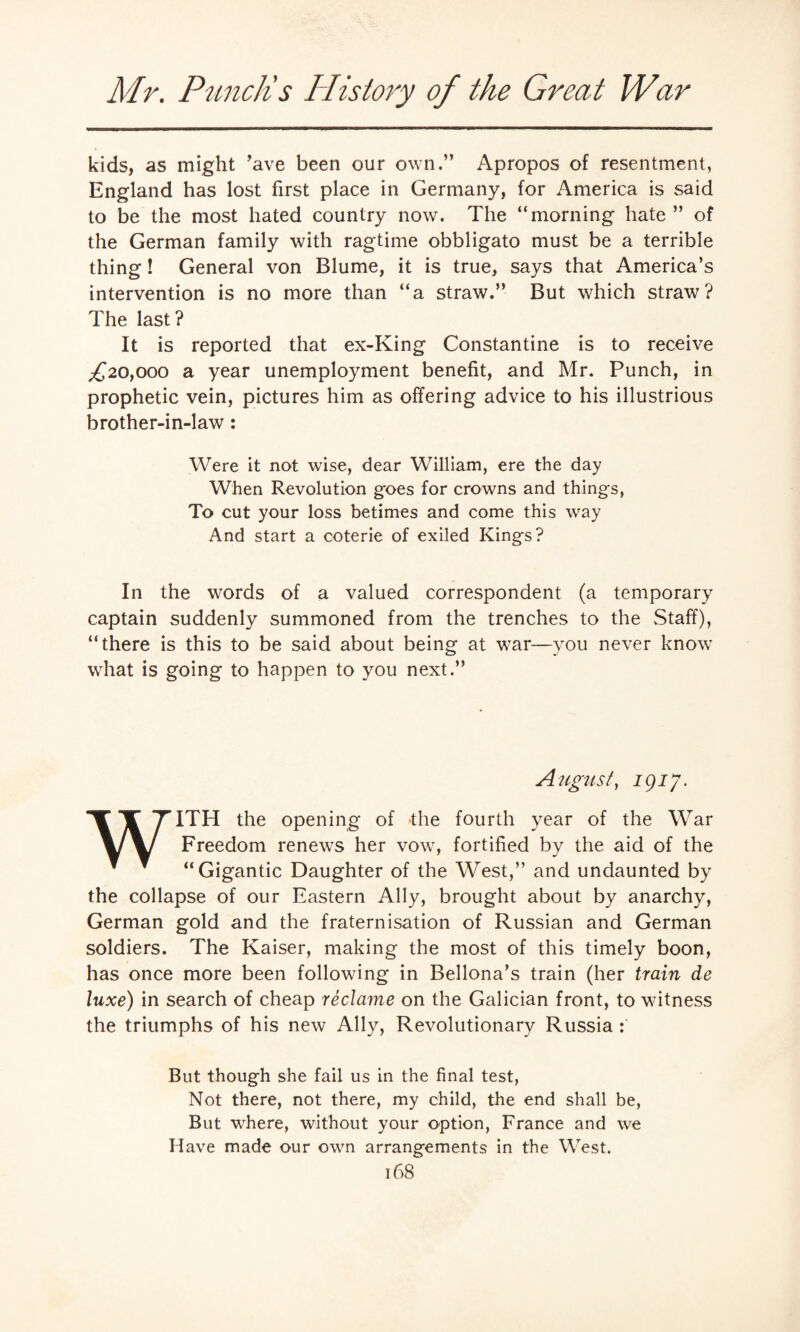 kids, as might ’ave been our own.” Apropos of resentment, England has lost first place in Germany, for America is said to be the most hated country now. The “morning hate ” of the German family with ragtime obbligato must be a terrible thing! General von Blume, it is true, says that America’s intervention is no more than “a straw.” But which straw? The last? It is reported that ex-King Constantine is to receive ,£20,000 a year unemployment benefit, and Mr. Punch, in prophetic vein, pictures him as offering advice to his illustrious brother-in-law : Were it not wise, dear William, ere the day When Revolution goes for crowns and things, To cut your loss betimes and come this way And start a coterie of exiled Kings? In the words of a valued correspondent (a temporary captain suddenly summoned from the trenches to the Staff), “there is this to be said about being at war—you never know what is going to happen to you next.” August, 1917. WITH the opening of the fourth year of the Wrar Freedom renews her vow, fortified by the aid of the “Gigantic Daughter of the West,” and undaunted by the collapse of our Eastern Ally, brought about by anarchy, German gold and the fraternisation of Russian and German soldiers. The Kaiser, making the most of this timely boon, has once more been following in Bellona’s train (her train de luxe) in search of cheap reclame on the Galician front, to witness the triumphs of his new Ally, Revolutionary Russia : But though she fail us in the final test, Not there, not there, my child, the end shall be, But where, without your option, France and we Have made our own arrangements in the West.