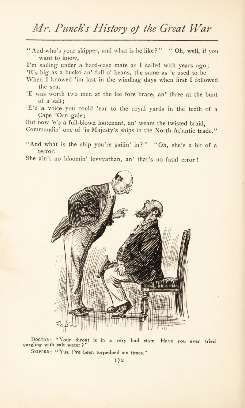 “ And who’s your skipper, and what is he like? ” “ Oh, well, if you want to know, I’m sailing- under a 'hard-case mate as I sailed with years ago; ’E’s big* as a bucko an’ full o’ beans, the same as ’e used to be When I knowed ’im last in the windbag days when first I followed the sea. ’E was worth two men at the lee fore brace, an’ three at the bunt of a sail; ’E’d a voice you could ’ear to the royal yards in the teeth of a Cape ’Orn gale; But now ’e’s a full-blown lootenant, an’ wears the twisted braid, Commandin’ one of ’is Majesty’s ships in the North Atlantic trade.” “And what is the ship you’re sailin’ in?” “Oh, she’s a bit of a terror. She ain’t no bloomin’ levvyathan, an’ that’s no fatal error! Doctor ! \our throat is in a very bad state. Have you ever tried gargling with salt water?” Skipper;  Yus, I ve been torpedoed six times.”