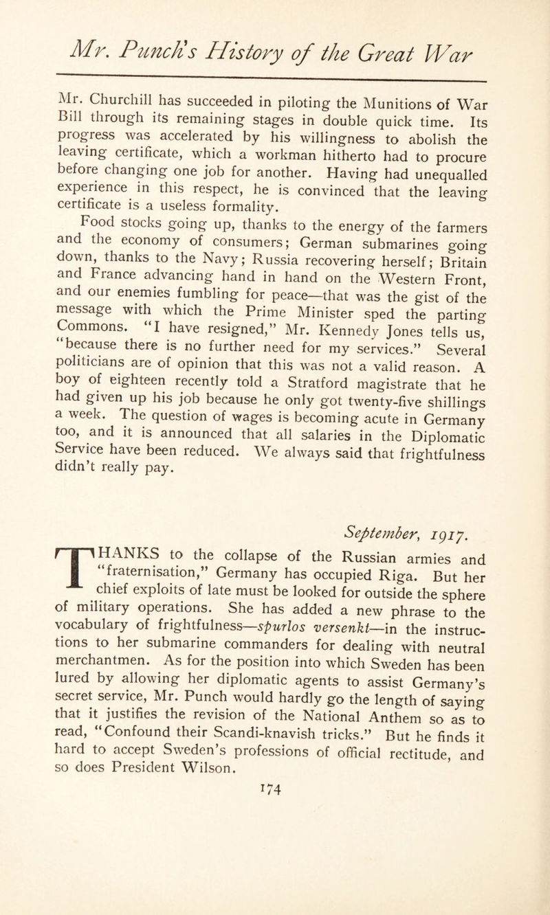 Mr. Churchill has succeeded in piloting the Munitions of War Bill through its remaining stages in double quick time. Its progress was accelerated by his willingness to abolish the leaving ceitificate, which a workman hitherto had to procure before changing one job for another. Having had unequalled experience in this respect, he is convinced that the leaving certificate is a useless formality. Food stocks going up, thanks to the energy of the farmers and the economy of consumers; German submarines going down, thanks to the Navy; Russia recovering herself; Britain and France advancing hand in hand on the Western Front, and our enemies fumbling for peace—that was the gist of the message with which the Prime Minister sped the parting Commons. “I have resigned,” Mr. Kennedy Jones tells us, because there is no further need for my services.” Several politicians are of opinion that this was not a valid reason. A boy of eighteen recently told a Stratford magistrate that he had given up his job because he only got twenty-five shillings a week. The question of wages is becoming acute in Germany too, and it is announced that all salaries in the Diplomatic Service have been reduced. We always said that frightfulness didn’t really pay. September, igif. rp HANKS to the collapse of the Russian armies and I “fraternisation,” Germany has occupied Riga. But her chief exploits of late must be looked for outside the sphere of military operations. She has added a new phrase to the vocabulary of frightfulness—spurlos versenkt—in the instruc¬ tions to her submarine commanders for dealing with neutral merchantmen. As for the position into which Sweden has been lured by allowing her diplomatic agents to assist Germany’s secret service, Mr. Punch would hardly go the length of saying that it justifies the revision of the National Anthem so as to read, “Confound their Scandi-knavish tricks.” But he finds it hard to accept Sweden’s professions of official rectitude, and so does President Wilson. r74