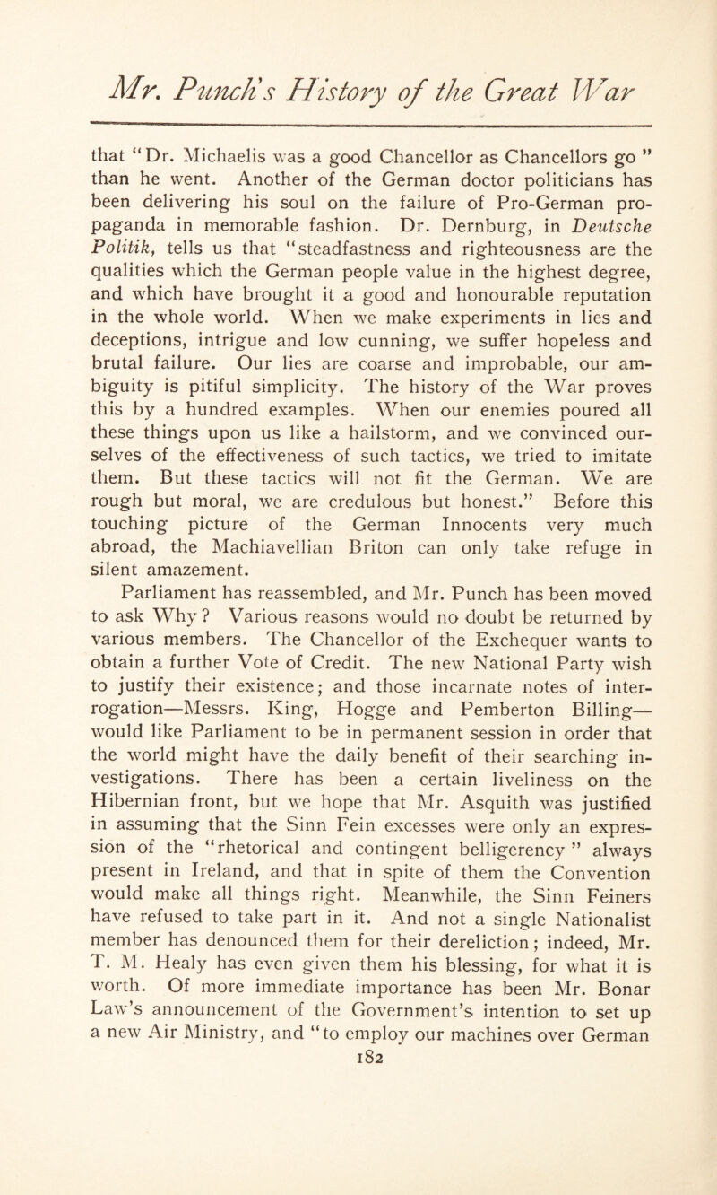 that “Dr. Michaelis was a good Chancellor as Chancellors go ” than he went. Another of the German doctor politicians has been delivering his soul on the failure of Pro-German pro¬ paganda in memorable fashion. Dr. Dernburg, in Deutsche Politik, tells us that “steadfastness and righteousness are the qualities which the German people value in the highest degree, and which have brought it a good and honourable reputation in the whole world. When we make experiments in lies and deceptions, intrigue and low cunning, we suffer hopeless and brutal failure. Our lies are coarse and improbable, our am¬ biguity is pitiful simplicity. The history of the War proves this by a hundred examples. When our enemies poured all these things upon us like a hailstorm, and we convinced our¬ selves of the effectiveness of such tactics, we tried to imitate them. But these tactics will not fit the German. We are rough but moral, we are credulous but honest.” Before this touching picture of the German Innocents very much abroad, the Machiavellian Briton can only take refuge in silent amazement. Parliament has reassembled, and Mr. Punch has been moved to ask Why ? Various reasons would no doubt be returned by various members. The Chancellor of the Exchequer wants to obtain a further Vote of Credit. The new National Party wish to justify their existence; and those incarnate notes of inter¬ rogation—Messrs. King, Hogge and Pemberton Billing— would like Parliament to be in permanent session in order that the world might have the daily benefit of their searching in¬ vestigations. There has been a certain liveliness on the Hibernian front, but we hope that Mr. Asquith was justified in assuming that the Sinn Fein excesses were only an expres¬ sion of the “rhetorical and contingent belligerency” always present in Ireland, and that in spite of them the Convention would make all things right. Meanwhile, the Sinn Feiners have refused to take part in it. And not a single Nationalist member has denounced them for their dereliction; indeed, Mr. T. M. Healy has even given them his blessing, for what it is worth. Of more immediate importance has been Mr. Bonar Law’s announcement of the Government’s intention to set up a new Air Ministry, and “to employ our machines over German