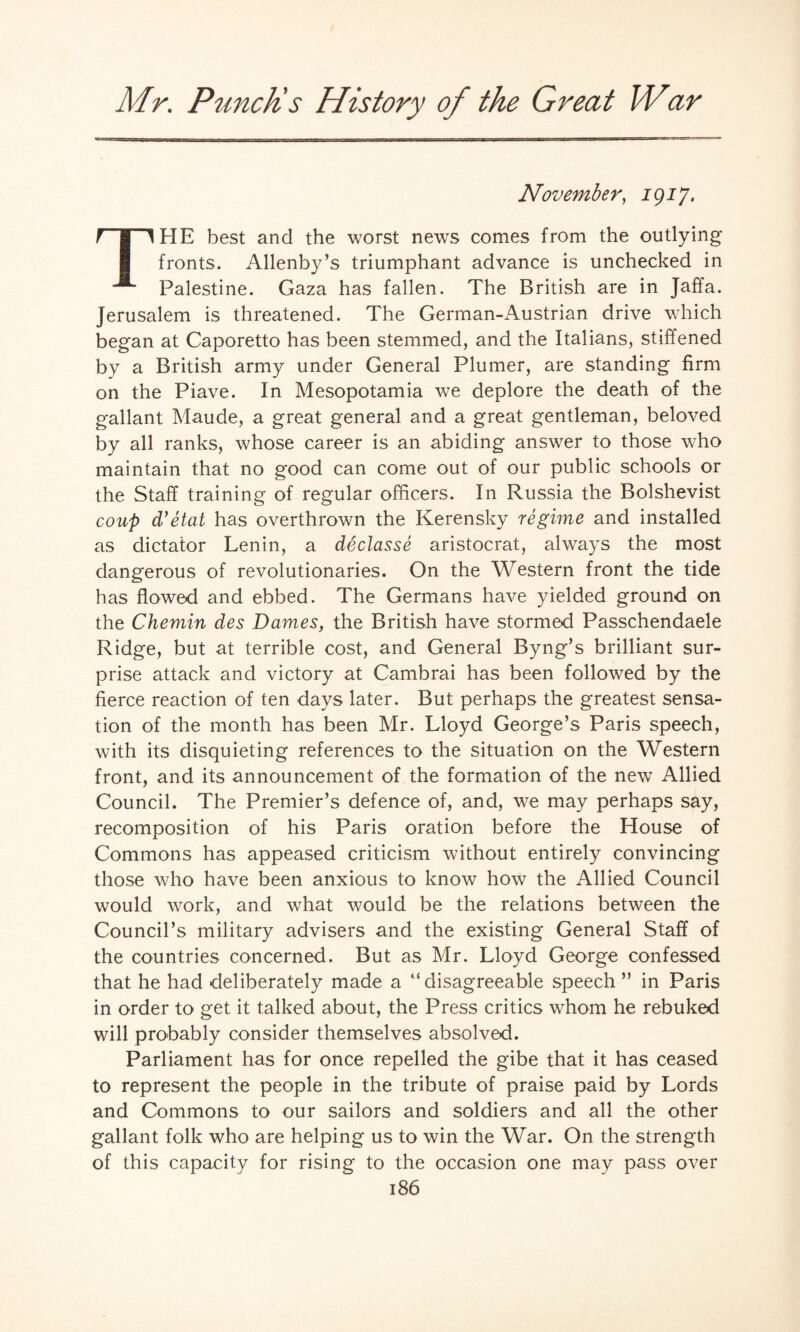 November, 1917. ri'l HE best and the worst news comes from the outlying fronts. Allenby’s triumphant advance is unchecked in ^ Palestine. Gaza has fallen. The British are in Jaffa. Jerusalem is threatened. The German-Austrian drive which began at Caporetto has been stemmed, and the Italians, stiffened by a British army under General Plumer, are standing firm on the Piave. In Mesopotamia we deplore the death of the gallant Maude, a great general and a great gentleman, beloved by all ranks, whose career is an abiding answer to those who maintain that no good can come out of our public schools or the Staff training of regular officers. In Russia the Bolshevist coup d'etat has overthrown the Kerensky regime and installed as dictator Lenin, a declasse aristocrat, always the most dangerous of revolutionaries. On the Western front the tide has flowed and ebbed. The Germans have yielded ground on the Chemin des Dames, the British have stormed Passchendaele Ridge, but at terrible cost, and General Byng’s brilliant sur¬ prise attack and victory at Cambrai has been followed by the fierce reaction of ten days later. But perhaps the greatest sensa¬ tion of the month has been Mr. Lloyd George’s Paris speech, with its disquieting references to the situation on the Western front, and its announcement of the formation of the new Allied Council. The Premier’s defence of, and, we may perhaps say, recomposition of his Paris oration before the House of Commons has appeased criticism without entirely convincing those who have been anxious to know how the Allied Council would work, and what would be the relations between the Council’s military advisers and the existing General Staff of the countries concerned. But as Mr. Lloyd George confessed that he had deliberately made a “disagreeable speech ” in Paris in order to get it talked about, the Press critics whom he rebuked will probably consider themselves absolved. Parliament has for once repelled the gibe that it has ceased to represent the people in the tribute of praise paid by Lords and Commons to our sailors and soldiers and all the other gallant folk who are helping us to win the War. On the strength of this capacity for rising to the occasion one may pass over