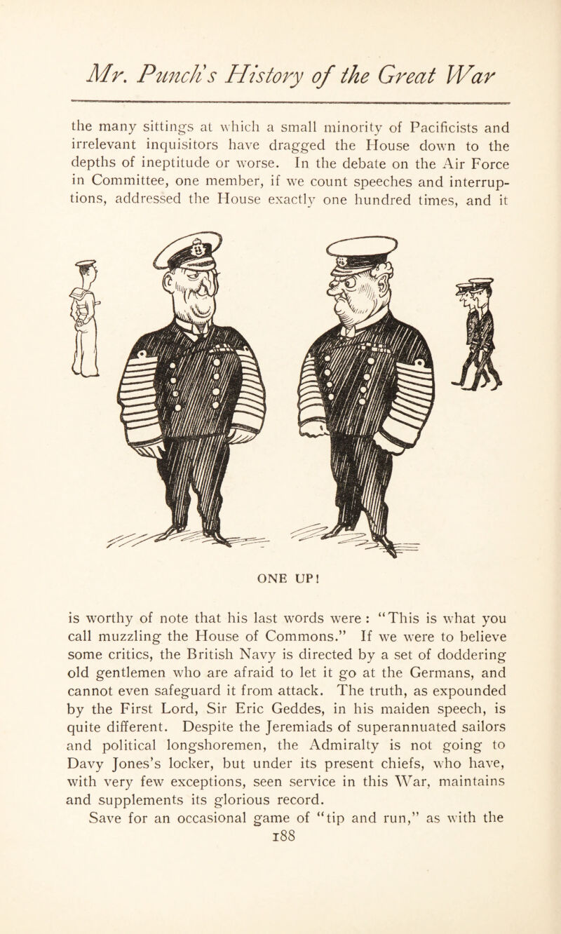 the many sittings at which a small minority of Pacificists and irrelevant inquisitors have dragged the House down to the depths of ineptitude or worse. In the debate on the Air Force in Committee, one member, if we count speeches and interrup¬ tions, addressed the Plouse exactly one hundred times, and it ONE UP! is worthy of note that his last words were : “This is what you call muzzling the House of Commons.” If we were to believe some critics, the British Navy is directed by a set of doddering old gentlemen who are afraid to let it go at the Germans, and cannot even safeguard it from attack. The truth, as expounded by the First Lord, Sir Eric Geddes, in his maiden speech, is quite different. Despite the Jeremiads of superannuated sailors and political longshoremen, the Admiralty is not going to Davy Jones’s locker, but under its present chiefs, who have, with very few exceptions, seen service in this War, maintains and supplements its glorious record. Save for an occasional game of “tip and run,” as with the