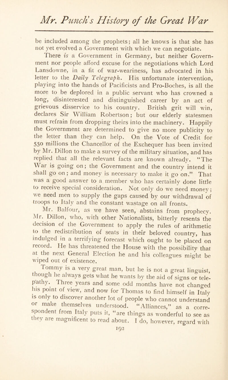 be included among the prophets; all he knows is that she has not yet evolved a Government with which we can negotiate. There is a Government in Germany, but neither Govern¬ ment nor people afford excuse for the negotiations which Lord Lansdowne, in a fit of war-weariness, has advocated in his letter to the Daily Telegraph. His unfortunate intervention, playing into the hands of Pacificists and Pro-Boches, is all the more to be deplored in a public servant who has crowned a long, disinterested and distinguished career by an act of grievous disservice to his country. British grit will win, declares Sir William Robertson; but our elderly statesmen must refrain from dropping theirs into the machinery. Happily the Government are determined to give no more publicity to the letter than they can help. On the Vote of Credit for 550 millions the Chancellor of the Exchequer has been invited by Mr. Dillon to make a survey of the military situation, and has replied that all the relevant facts are known already. “The \\ ar is going on; the Government and the country intend it shall go on; and money is necessary to make it go on.” That was a good answer to a member who has certainly done little to receive special consideration. Not only do we need money; we need men to supply the gaps caused by our withdrawal of troops to Italy and the constant wastage on all fronts. Mi. Balfour, as we have seen, abstains from prophecy. Mr. Dillon, who, with other Nationalists, bitterly resents the decision of the Government to apply the rules of arithmetic to the redistribution of seats in their beloved country, has indulged in a terrifying forecast which ought to be placed on lecord. He has threatened the House with the possibility that at the next Geneial Election he and his colleagues might be wiped out of existence. Tommy is a very great man, but he is not a great linguist, though he always gets what he wants by the aid of signs or tele¬ pathy.. Ihiee years and some odd months have not changed his point of view, and now for Thomas to find himself in Italy is only to discover another lot of people who cannot understand or make themselves understood. “Alliances,” as a corre¬ spondent from Italy puts it, “are things as wonderful to see as they are magnificent to read about. I do, however, regard with