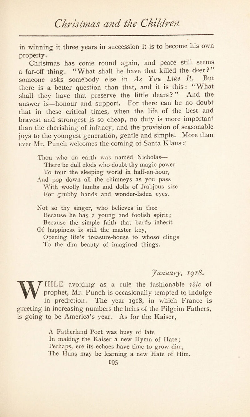 Christmas and the Children in winning it three years in succession it is to become his own property. Christmas has come round again, and peace still seems a far-off thing. “What shall he have that killed the deer?” someone asks somebody else in As You Like It. But there is a better question than that, and it is this: “ What shall they have that preserve the little dears ? ” And the answer is—honour and support. For there can be no doubt that in these critical times, when the life of the best and bravest and strongest is so cheap, no duty is more important than the cherishing of infancy, and the provision of seasonable joys to the youngest generation, gentle and simple. More than ever Mr. Punch welcomes the coming of Santa Klaus : Thou who on earth was named Nicholas— There be dull clods who doubt thy magic power To tour the sleeping world in half-an-hour, And pop down all the chimneys as you pass With woolly lambs and dolls of frabjous size For grubby hands and wonder-laden eyes. Not so thy singer, who believes in thee Because he has a young and foolish spirit; Because the simple faith that bards inherit Of happiness is still the master key, Opening life’s treasure-house to whoso clings To the dim beauty of imagined things. January, igi8. WHILE avoiding as a rule the fashionable role of prophet, Mr. Punch is occasionally tempted to indulge in prediction. The year 1918, in which France is greeting in increasing numbers the heirs of the Pilgrim Fathers, is going to be America’s year. As for the Kaiser, A Fatherland Poet was busy of late In making the Kaiser a new Hymn of Hate; Perhaps, ere its echoes have time to grow dim, The Huns may be learning a new Hate of Him.