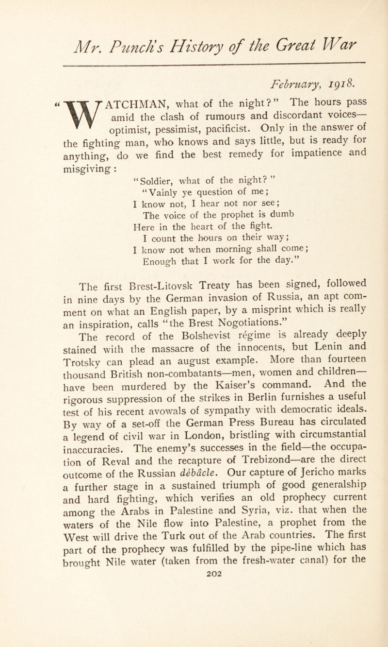 February, igi8. WATCHMAN, what of the night?” The hours pass amid the clash of rumours and discordant voices— optimist, pessimist, pacificist. Only in the answer of the fighting man, who knows and says little, but is ready for anything, do we find the best remedy for impatience and misgiving : “Soldier, what of the night?” “Vainly ye question of me; I know not, I hear not nor see; The voice of the prophet is dumb Here in the heart of the fight. I count the hours on their way; I know not when morning shall come; Enough that I work for the day.” The first Brest-Litovsk Treaty has been signed, followed in nine days by the German invasion of Russia, an apt com¬ ment on what an English paper, by a misprint which is really an inspiration, calls “the Brest Negotiations. The record of the Bolshevist regime is already deeply stained with the massacre of the innocents, but Lenin and Trotsky can plead an august example. More than fourteen thousand British non-combatants—men, women and children— have been murdered by the Kaiser’s command. And the rigorous suppression of the strikes in Berlin furnishes a useful test of his recent avowals of sympathy with democratic ideals. By way of a set-off the German Press Bureau has circulated a legend of civil war in London, bristling with circumstantial inaccuracies. The enemy’s successes in the field—the occupa¬ tion of Reval and the recapture of Trebizond—are the direct outcome of the Russian debacle. Our capture of Jericho marks a further stage in a sustained triumph of good generalship and hard fighting, which verifies an old prophecy current among the Arabs in Palestine and Syria, viz. that when the waters of the Nile flow into Palestine, a prophet from the West will drive the Turk out of the Arab countries. The first part of the prophecy was fulfilled by the pipe-line which has brought Nile water (taken from the fresh-water canal) for the