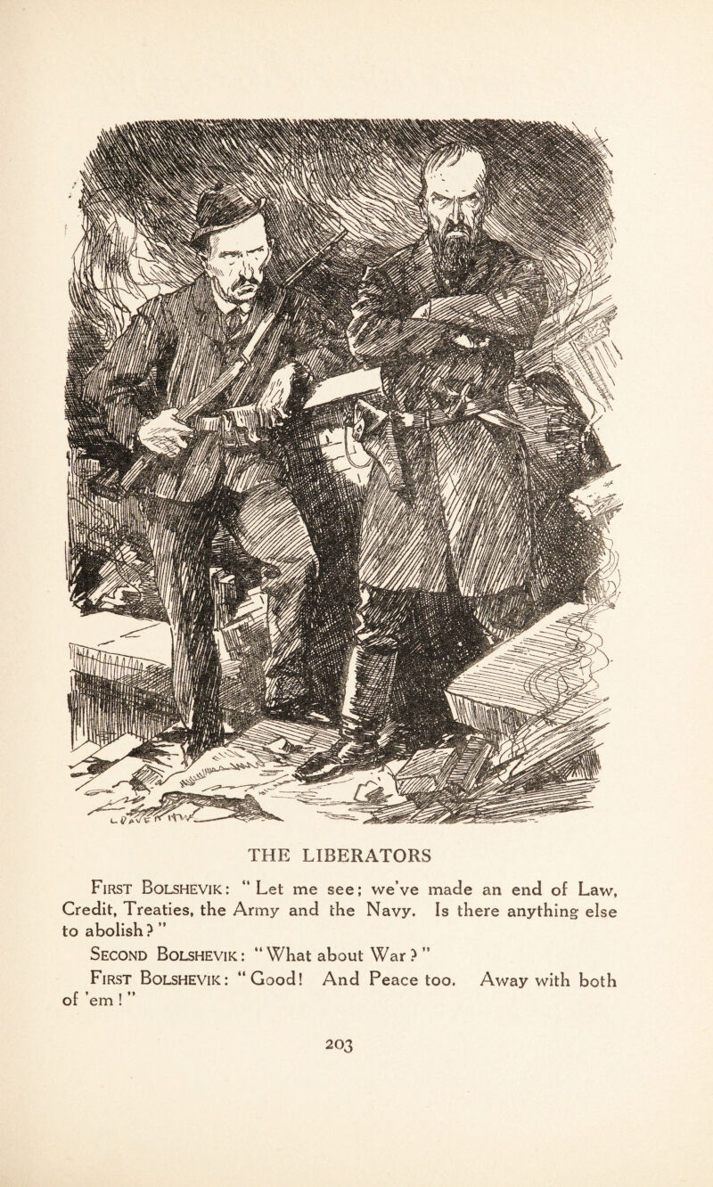 THE LIBERATORS First Bolshevik: “Let me see; we’ve made an end of Law, Credit, Treaties, the Army and the Navy. Is there anything else to abolish? ” Second Bolshevik: “What about War ? ” First Bolshevik: “Good! And Peace too. Away with both of ’em ! ’’