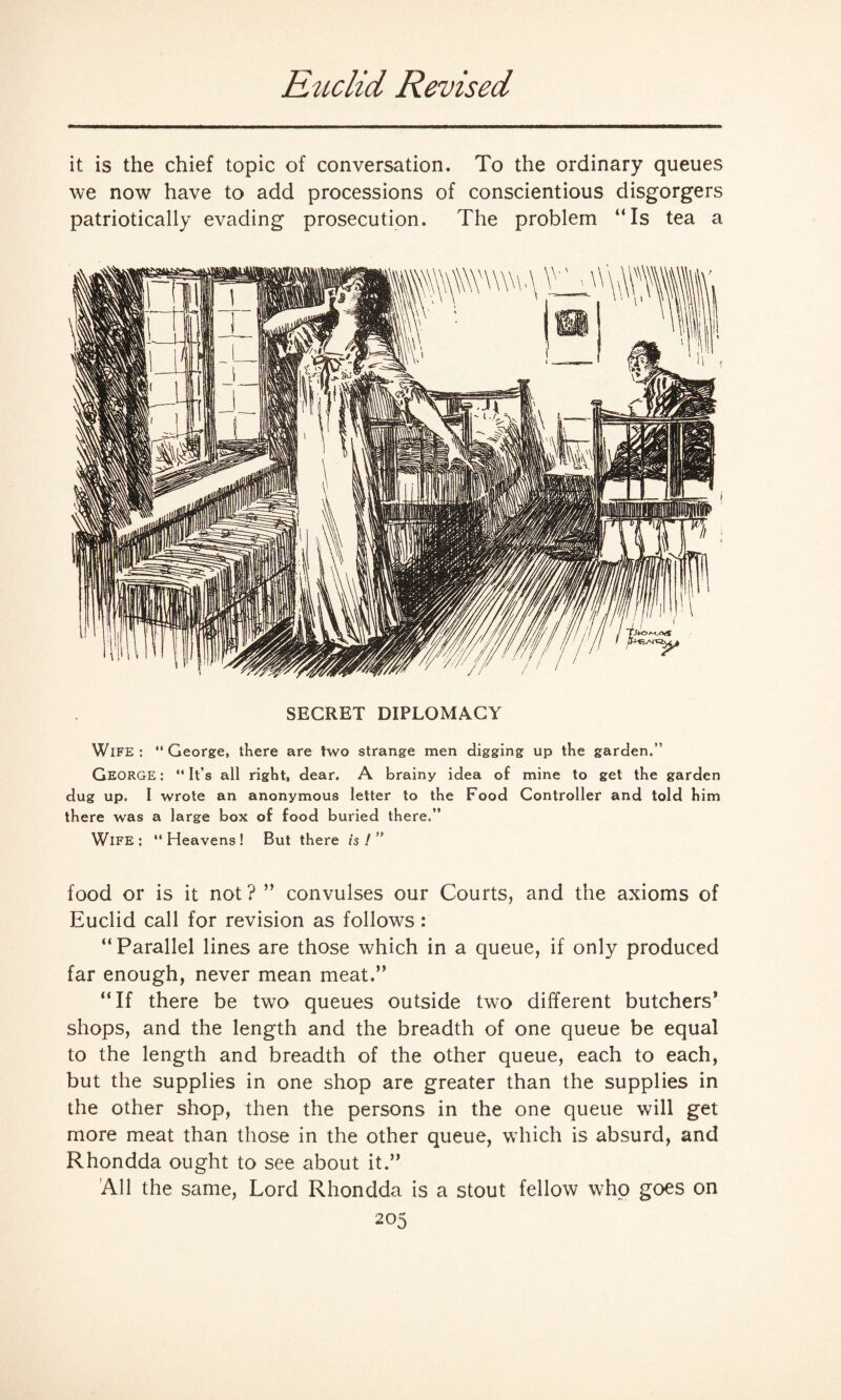 Euclid Revised it is the chief topic of conversation. To the ordinary queues we now have to add processions of conscientious disgorgers patriotically evading prosecution. The problem “Is tea a SECRET DIPLOMACY Wife: George, there are two strange men digging up the garden.” George : “ It’s all right, dear. A brainy idea of mine to get the garden dug up. I wrote an anonymous letter to the Food Controller and told him there was a large box of food buried there.” Wife: Heavens! But there is!” food or is it not ? ’’ convulses our Courts, and the axioms of Euclid call for revision as follows : “ Parallel lines are those which in a queue, if only produced far enough, never mean meat.” “If there be two queues outside two different butchers’ shops, and the length and the breadth of one queue be equal to the length and breadth of the other queue, each to each, but the supplies in one shop are greater than the supplies in the other shop, then the persons in the one queue will get more meat than those in the other queue, which is absurd, and Rhondda ought to see about it.” All the same, Lord Rhondda is a stout fellow who goes on