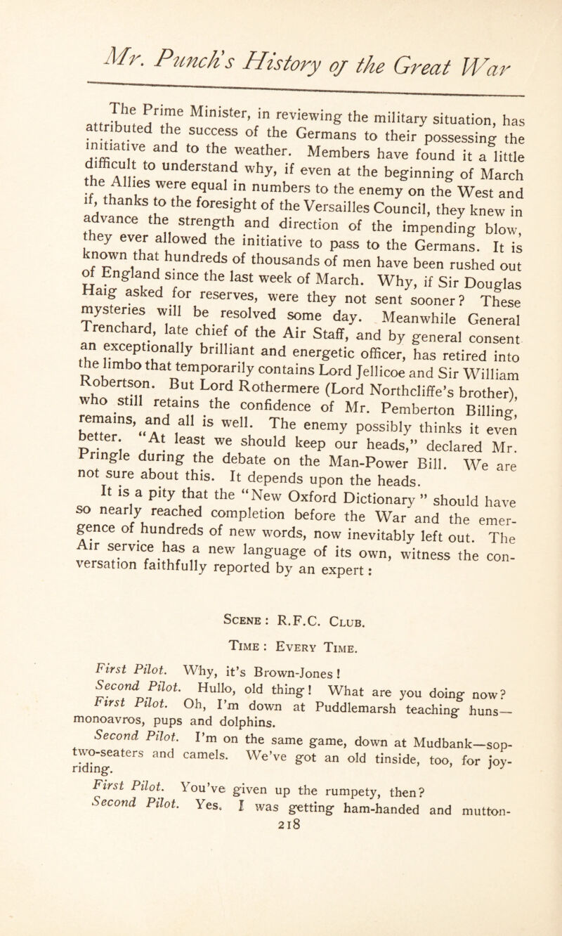 attriHnt, S'a ® M‘nister’ in reviewinff the military situation, has at r buted the success of the Germans to their possessing the ;:e and to the weather. Members have found it a little thf A. U° UnderStad why> if even a‘ the beginning of March the Allies were equal in numbers to the enemy on the West and if, thanks to the foresight of the Versailles Council, they knew in advance the strength and direction of the impending blow, , 6y 6V®r a'!owed the initiative to pass to the Germans. It is nown t at hundreds of thousands of men have been rushed out of England since the last week of March. Why, if Sir Douglas Haig asked for reserves, were they not sent sooner ? These mysteries will be resolved some day. Meanwhile General renchard, late chief of the Air Staff, and by general consent an exceptionally brilliant and energetic officer, has retired into the limbo that temporarily contains Lord Jellicoe and Sir William obertson. But Lord Rothermere (Lord Northcliffe’s brother), who still retains the confidence of Mr. Pemberton Billing b!op‘nS’“aAidta11 15 WeI1: The enemy P°ssib‘y thinks it even better At least we should keep our heads,” declared Mr. Pringle during the debate on the Man-Power Bill. We are not sure about this. It depends upon the heads. It is a pity that the “New Oxford Dictionary ” should have so nearly reached completion before the War and the emer¬ gence of hundreds of new words, now inevitably left out. The  *erVIC,e .*T,S “ new lanffuaffe Of its own, witness the con- ersation faithfully reported by an expert i Scene : R.F.C. Club. Time : Every Time. First Pilot. Why, it’s Brown-Jones ! Second Pilot. Hullo, old thing! What are you doing now? First Pilot. Oh, I’m down at Puddlemarsh teaching huns— monoavros, pups and dolphins. Second Pilot. Pm on the same game, down at Mudbank—sop- ridhi^^1^8 and Camels* WeVe §ot an old tinside, too, for joy- First Pilot. You’ve given up the rumpety, then? Second Pilot. Yes, I was getting ham-handed and mutton-