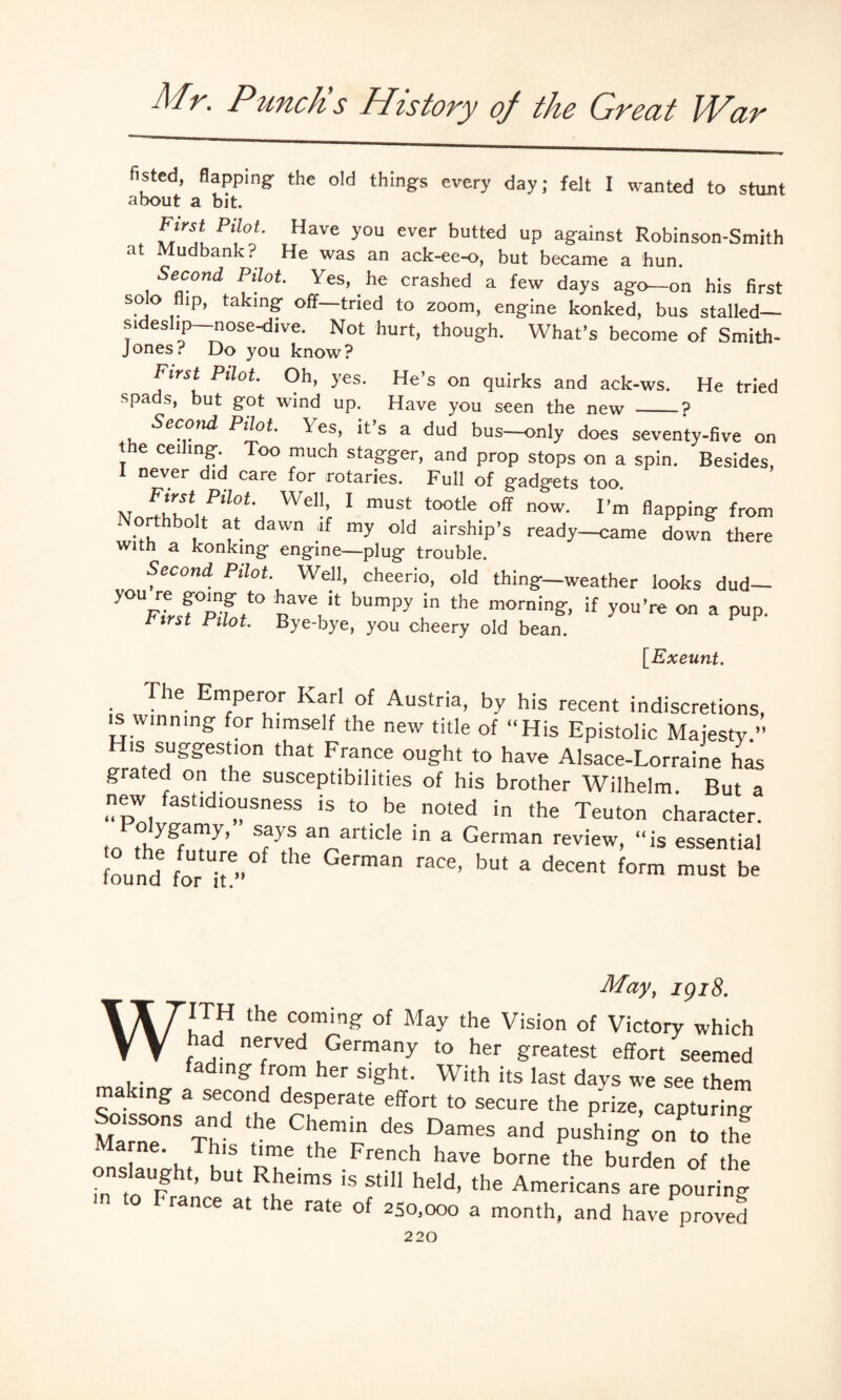 fisted, flapping the old things every day; felt I wanted to stunt about a bit. hirst Pilot. Have you ever butted up against Robinson-Smith at Mudbank ? He was an ack-ee-o, but became a bun. Second Pilot Yes, he crashed a few days ago—on his first solo flip, taking off—tried to zoom, engine konked, bus stalled— sideslip—nose-dive. Not hurt, though. What’s become of Smith- Jones? Do you know? First Pilot. Oh, yes. He’s on quirks and ack-ws. He tried spaas, but got wind up. Have you seen the new _? Second Pilot. Yes, it s a dud bus—only does seventy-five on I e ceiling- Too much stagger, and prop stops on a spin. Besides, 1 never did care for rotaries. Full of gadgets too. w PiloL Wel|> 1 must tootle off now. I’m flapping from orthbolt at dawn if my old airship’s ready—came down there with a konking engine—plug trouble. Second Pilot. Well, cheerio, old thing—weather looks dud— y<yUFiJ°p fP nlVe, k bUmpy In the morning-> ^ you’re on a pup. First Pilot. Bye-bye, you cheery old bean. [Exeunt. The Emperor Karl of Austria, by his recent indiscretions, is wmmng for himself the new title of “His Epistolic Majesty.” H,s suggestion that France ought to have Alsace-Lorraine has grated on the susceptibilities of his brother Wilhelm. But a new fastidiousness is to be noted in the Teuton character. to tfwT7’ S?y? an artlcle ,n a German review, “is essential found iTh ™an raC6’ bU‘ a d6Cent form must be May, igiS. WITH the coming of May the Vision of Victory which had nerved Germany to her greatest effort seemed _ a mg’ rorn her sight. With its last days we see them mating a second desperate effort to secure the prize, capturing Soissons and the Chemin des Dames and pushing on to thf Marne. This time the French have borne the burden of the onslaught, but Rheims is still held, the Americans are pour in' m to France at the rate of 25o,ooo a month, and have proved