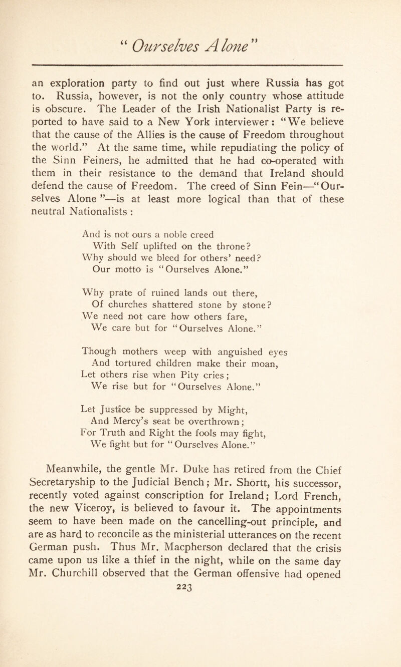 “ Ourselves Alone” an exploration party to find out just where Russia has got to. Russia, however, is not the only country whose attitude is obscure. The Leader of the Irish Nationalist Party is re¬ ported to have said to a New York interviewer: “We believe that the cause of the Allies is the cause of Freedom throughout the world.” At the same time, while repudiating the policy of the Sinn Feiners, he admitted that he had co-operated with them in their resistance to the demand that Ireland should defend the cause of Freedom. The creed of Sinn Fein—-“Our¬ selves Alone ”—is at least more logical than that of these neutral Nationalists : And is not ours a noble creed With Self uplifted on the throne? Why should we bleed for others’ need? Our motto is “Ourselves Alone.” Why prate of ruined lands out there, Of churches shattered stone by stone? We need not care how others fare, We care but for “Ourselves Alone.” Though mothers weep with anguished eyes And tortured children make their moan, Let others rise when Pity cries; We rise but for “Ourselves Alone.” Let justice be suppressed by Might, And Mercy’s seat be overthrown; For Truth and Right the fools may fight, We fight but for “Ourselves Alone.” Meanwhile, the gentle Mr. Duke has retired from the Chief Secretaryship to the Judicial Bench; Mr. Shortt, his successor, recently voted against conscription for Ireland; Lord French, the new Viceroy, is believed to favour it. The appointments seem to have been made on the cancelling-out principle, and are as hard to reconcile as the ministerial utterances on the recent German push. Thus Mr. Macpherson declared that the crisis came upon us like a thief in the night, while on the same day Mr. Churchill observed that the German offensive had opened