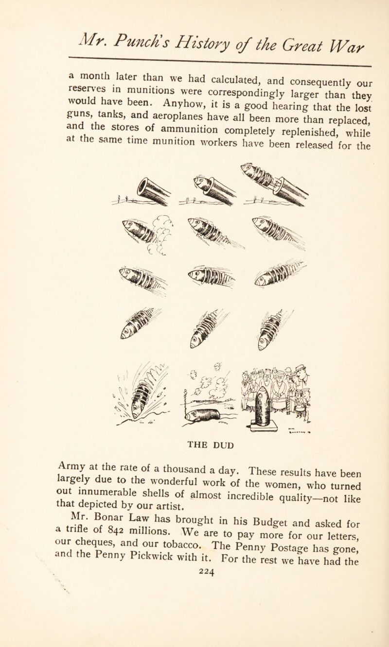 a month later than we had calculated, and consequently our reserves in munitions were correspondingly larger than they would have been. Anyhow, it is a good hearing that the lost guns, tanks, and aeroplanes have all been more than replaced, and the stores of ammunition completely replenished, while a me same tune munition workers have been released for the THE DUD Army at the rate of a thousand a day. These results have been rgely due to the wonderful work of the women, who turned °U* ‘nnunle™ble shells of almost incredible quality-not like that depicted by our artist. a trifU ^ br°Ught b hiS Bud?et and asked *°r a tnfle of 842 millions. We are to pay more for our letters, our cheques, and our tobacco. The Penny Postage has gone, and the Penny Pickwick with it. For the rest we have had the