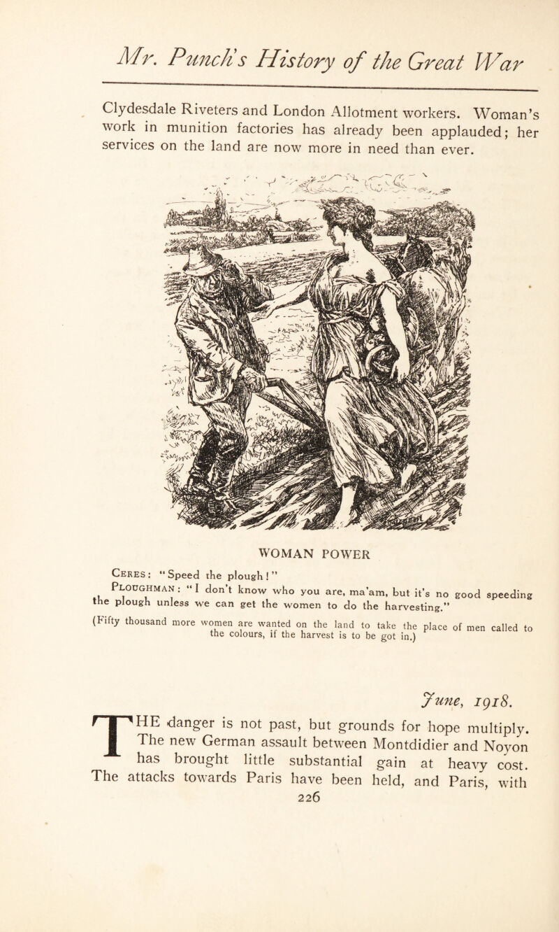 Clydesdale Riveters and London Allotment workers. Woman’s work in munition factories has already been applauded; her services on the land are now more in need than ever. WOMAN POWER Ceres: ‘‘Speed the plough!” Ploughman : “ I don’t know who you are, ma’am, but it’s no good speeding the plough unless we can get the women to do the harvesting.” (bifty thousand more women are wanted on the land to take the place of men called to the colours, if the harvest is to be got in.) June, igi8. THE danger is not past, but grounds for hope multiply. The new German assault between Montdidier and Noyon has brought little substantial gain at heavy cost. The attacks towards Paris have been held, and Paris, with