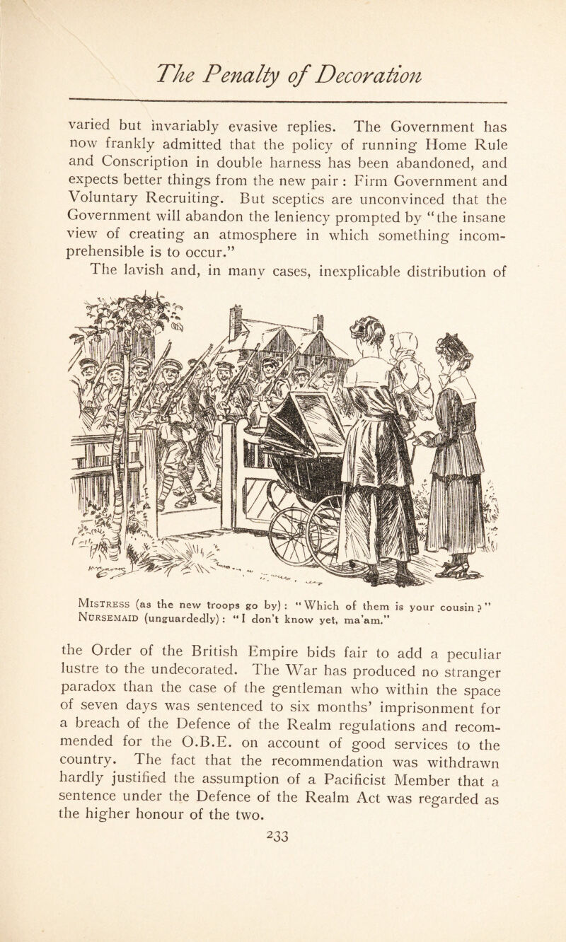 The Penalty of Decoration varied but invariably evasive replies. The Government has now frankly admitted that the policy of running* Home Rule and Conscription in double harness has been abandoned, and expects better things from the new pair : Firm Government and Voluntary Recruiting. But sceptics are unconvinced that the Government will abandon the leniency prompted by “the insane view of creating an atmosphere in which something incom¬ prehensible is to occur.” The lavish and, in many cases, inexplicable distribution of Mistress (as the new troops go by) :  Which of them is your cousin ? ” Nursemaid (unguardedly) : “ I don’t know yet, ma’am.” the Order of the British Empire bids fair to add a peculiar lustre to the undecorated. The War has produced no stranger paradox than the case of the gentleman who within the space of seven days was sentenced to six months’ imprisonment for a breach of the Defence of the Realm regulations and recom¬ mended for the O.B.E. on account of good services to the country. The fact that the recommendation was withdrawn hardly justified the assumption of a Pacificist Member that a sentence under the Defence of the Realm Act was regarded as the higher honour of the two.