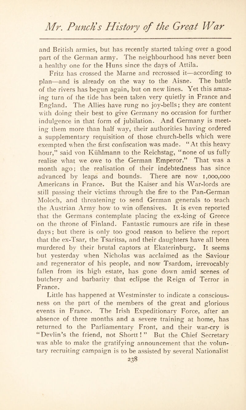 and British armies, but has recently started taking over a good part of the German army. The neighbourhood has never been a healthy one for the Huns since the days of Attila. Fritz has crossed the Marne and recrossed it—according to plan—and is already on the way to the Aisne. The battle of the rivers has begun again, but on new lines. Yet this amaz¬ ing turn of the tide has been taken very quietly in France and England. The Allies have rung no joy-bells; they are content with doing their best to give Germany no occasion for further indulgence in that form of jubilation. And Germany is meet¬ ing them more than half way, their authorities having ordered a supplementary requisition of those church-bells which were exempted when the first confiscation was made. “At this heavy hour,” said von Kuhlmann to the Reichstag, “none of us fully realise what we owe to the German Emperor.” That was a month ago; the realisation of their indebtedness has since advanced by leaps and bounds. There are now 1,000,000 Americans in France. But the Kaiser and his War-lords are still passing their victims through the fire to the Pan-German Moloch, and threatening to send German generals to teach the Austrian Army how to win offensives. It is even reported that the Germans contemplate placing the ex-king of Greece on the throne of Finland. Fantastic rumours are rife in these clays; but there is only too good reason to believe the report that the ex-Tsar, the Tsaritsa, and their daughters have all been murdered by their brutal captors at Ekaterinburg. It seems but yesterday when Nicholas was acclaimed as the Saviour and regenerator of his people, and now Tsardom, irrevocably fallen from its high estate, has gone down amid scenes of butchery and barbarity that eclipse the Reign of Terror in France. Little has happened at Westminster to indicate a conscious¬ ness on the part of the members of the great and glorious events in France. The Irish Expeditionary Force, after an absence of three months and a severe training at home, has returned to the Parliamentary Front, and their war-cry is “Devlin’s the friend, not Shortt! ” But the Chief Secretary was able to make the gratifying announcement that the volun¬ tary recruiting campaign is to be assisted by several Nationalist