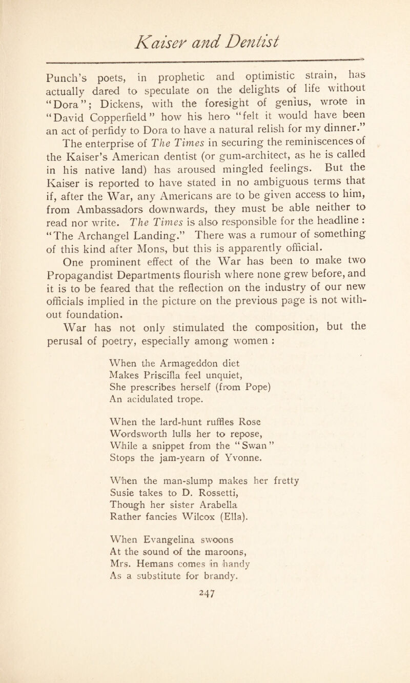Kaiser and Dentist Punch’s poets, in prophetic and optimistic strain, has actually dared to speculate on the delights of life without “Dora”; Dickens, with the foresight of genius, wrote in “David Copper field ” how his hero “felt it would have been an act of perfidy to Dora to have a natural relish for my dinner. The enterprise of The Times in securing the reminiscences of the Kaiser’s American dentist (or gum-architect, as he is called in his native land) has aroused mingled feelings. But the Kaiser is reported to have stated in no ambiguous terms that if, after the War, any Americans are to be given access to him, from Ambassadors downwards, they must be able neither to read nor write. The Times is also responsible for the headline : “The Archangel Landing.” There was a rumour of something of this kind after Mons, but this is apparently official. One prominent effect of the War has been to make two Propagandist Departments flourish where none grew before, and it is to be feared that the reflection on the industry of our new officials implied in the picture on the previous page is not with¬ out foundation. War has not only stimulated the composition, but the perusal of poetry, especially among women : When the Armageddon diet Makes Priscilla feel unquiet, She prescribes herself (from Pope) An acidulated trope. When the lard-hunt ruffles Rose Wordsworth lulls her to repose, While a snippet from the “ Swan ” Stops the jam-yearn of Yvonne. When the man-slump makes her fretty Susie takes to D. Rossetti, Though her sister Arabella Rather fancies Wilcox (Ella). When Evangelina swoons At the sound of the maroons, Mrs. Hemans comes in handy As a substitute for brandy.