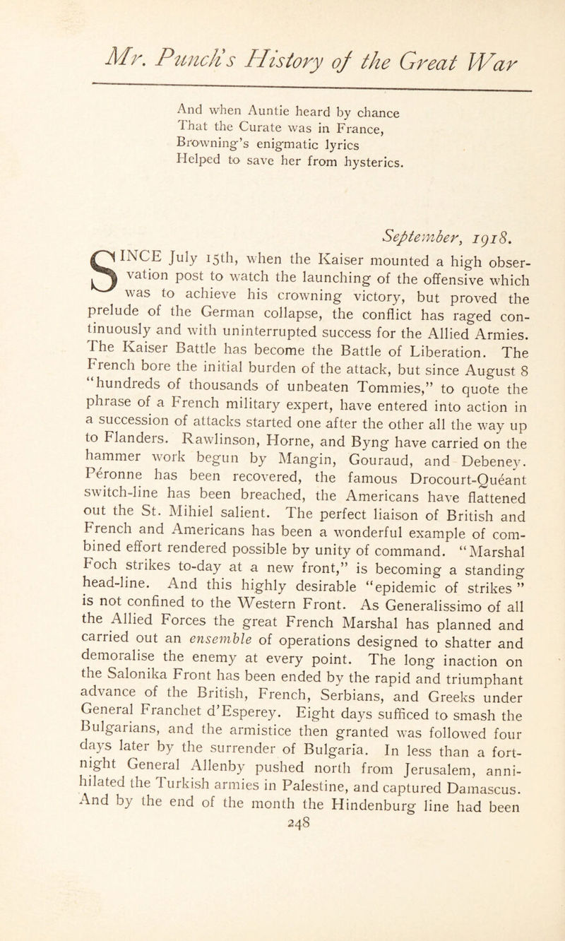 And when Auntie heard by chance I hat the Curate was in France, Browning’s enigmatic lyrics Helped to save her from hysterics. September, 1918. SINCE July 15th, when the Kaiser mounted a high obser¬ vation post to watch the launching of the offensive which was to achieve his crowning victory, but proved the prelude of the German collapse, the conflict has raged con¬ tinuously and with uninterrupted success for the Allied Armies. I he Kaiser Battle has become the Battle of Liberation. The French bore the initial burden of the attack, but since August 8 hundreds of thousands of unbeaten Tommies,” to quote the phrase of a French military expert, have entered into action in a succession of attacks started one after the other all the way up to Flanders. Rawlinson, Horne, and Byng have carried on the hammer work begun by Mangin, Gouraud, and Debeney. Peronne has been recovered, the famous Drocourt-Queant switch-line has been breached, the Americans have flattened out the St. Mihiel salient. The perfect liaison of British and French and Americans has been a wonderful example of com¬ bined effort rendered possible by unity of command. “Marshal Foch strikes to-day at a new front,” is becoming a standing head-iine. And this highly desirable “epidemic of strikes ” is not confined to the Western Front. As Generalissimo of all the Allied Forces the great French Marshal has planned and carried out an ensemble of operations designed to shatter and demoralise the enemy at every point. The long inaction on the Salonika Front has been ended by the rapid and triumphant advance of the British, French, Serbians, and Greeks under General Franchet d’Esperey. Eight days sufficed to smash the Bulgarians, and the armistice then granted was followed four days later by the surrender of Bulgaria. In less than a fort¬ night General Allenby pushed north from Jerusalem, anni¬ hilated the lurkish armies in Palestine, and captured Damascus. And by the end of the month the Hindenburg line had been