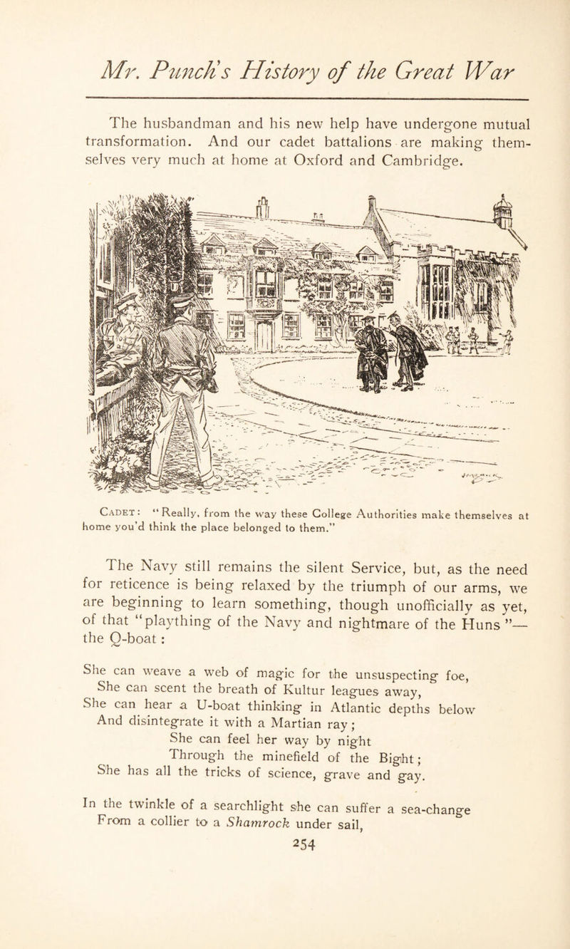 The husbandman and his new help have undergone mutual transformation. And our cadet battalions are making them¬ selves very much at home at Oxford and Cambridge. Cadet: “Really, from the way these College Authorities make themselves at home you’d think the place belonged to them.” The Navy still remains the silent Service, but, as the need for reticence is being relaxed by the triumph of our arms, we are beginning to learn something, though unofficially as yet, of that “plaything of the Navy and nightmare of the Huns the O-boat : She can weave a web of magic for the unsuspecting foe, She can scent the breath of Kultur leagues away, She can hear a U-boat thinking in Atlantic depths below And disintegrate it with a Martian ray; She can feel her way by night Through the minefield of the Bight; She has all the tricks of science, grave and gay. In the twinkle of a searchlight she can suffer a sea-change From a collier to a Shamrock under sail,