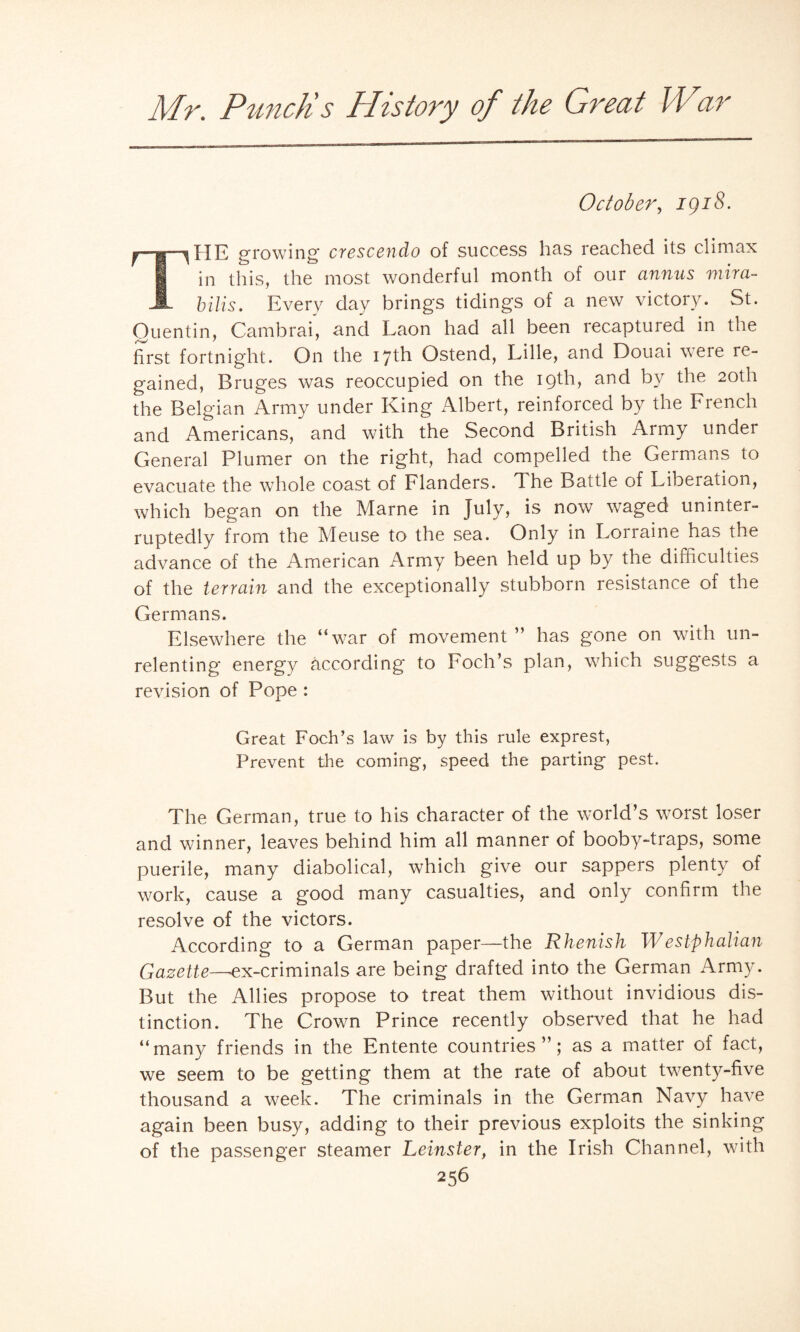 October, igiS. growing crescendo of success has reached its climax I in this, the most wonderful month of our annus mira- A bills. Every day brings tidings of a new victory. St. Quentin, Cambrai, and Laon had all been recaptured in the first fortnight. On the 17th Ostend, Lille, and Douai were re¬ gained, Bruges was reoccupied on the 19th, and by the 20th the Belgian Army under King Albert, reinforced by the French and Americans, and with the Second British Army under General Plumer on the right, had compelled the Germans to evacuate the whole coast of Flanders. The Battle of Liberation, which began on the Marne in July, is now waged uninter¬ ruptedly from the Meuse to the sea. Only in Lorraine has the advance of the American Army been held up by the difficulties of the terrain and the exceptionally stubborn resistance of the Germans. Elsewhere the “war of movement ” has gone on with un¬ relenting energy according to Foch’s plan, which suggests a revision of Pope : Great Foch’s law is by this rule exprest, Prevent the coming, speed the parting pest. The German, true to his character of the world’s worst loser and winner, leaves behind him all manner of booby-traps, some puerile, many diabolical, which give our sappers plenty of work, cause a good many casualties, and only confirm the resolve of the victors. According to a German paper—the Rhenish Westphalian Gazette—ex-criminals are being drafted into the German Army. But the Allies propose to treat them without invidious dis¬ tinction. The Crown Prince recently observed that he had “many friends in the Entente countries”; as a matter of fact, we seem to be getting them at the rate of about twenty-five thousand a week. The criminals in the German Navy have again been busy, adding to their previous exploits the sinking of the passenger steamer Leinster, in the Irish Channel, with