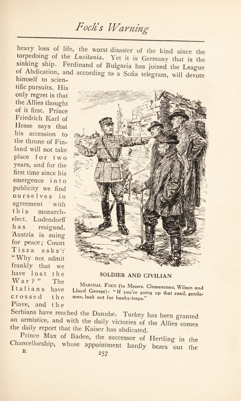 Pock’s Warning heavy loss of life, the worst disaster of the kind since the torpedoing of the Lusitania. Yet it is Germany that is the s|nI-ng ship. Ferdinand of Bulgaria has joined the League o Abdication, and according to a Sofia telegram, will devote himself to scien¬ tific pursuits. His only regret is that the Allies thought of it first. Prince Friedrich Karl of Hesse says that his accession to the throne of Fin¬ land will not take place for two years, and for the first time since his emergence into publicity we find ourselves in agreement with this monarch¬ elect. Ludendorff has resigned. Austria is suing for peace; Count Tisza asksk “ Why not admit frankly that we have lost the War?” The Italians have crossed the Piave, and t h e Serbians have reached the Danube. Turkey has been granted an armistice, and with the daily victories of the Allies comes the daily report that the Kaiser has abdicated. Prince Max of Baden, the successor of Herding in the Chancellorship, whose appointment hardly bears out the R 257 SOLDIER AND CIVILIAN Marshal Foch (to Messrs. Clemenceau, Wilson and Lloyd George): “ If you’re going up that road, gentle¬ men, look out for booby-traps.’’