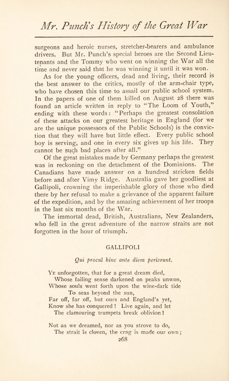 surgeons and heroic nurses, stretcher-bearers and ambulance drivers. But Mr. Punch’s special heroes are the Second Lieu¬ tenants and the Tommy who went on winning the War all the time and never said that he was winning it until it was won. As for the young officers, dead and living, their record is the best answer to the critics, mostly of the arm-chair type, who have chosen this time to assail our public school system. In the papers of one of them killed on August 28 there was found an article written in reply to “The Loom of Youth,” ending with these words: “Perhaps the greatest consolation of these attacks on our greatest heritage in England (for we are the unique possessors of the Public Schools) is the convic¬ tion that they will have but little effect. Every public school boy is serving, and one in every six gives up his life. They cannot be such bad places after all.” Of the great mistakes made by Germany perhaps the greatest was in reckoning on the detachment of the Dominions. The Canadians have made answer on a hundred stricken fields before and after Vimy Ridge. Australia gave her goodliest at Gallipoli, crowning the imperishable glory of those who died there by her refusal to make a grievance of the apparent failure of the expedition, and by the amazing achievement of her troops in the last six months of the War. The immortal dead, British, Australians, New Zealanders, who fell in the great adventure of the narrow straits are not forgotten in the hour of triumph. GALLIPOLI Qui procul hinc ante diem perierunt. Ye unforgotten, that for a great dream died, Whose failing sense darkened on peaks unwon, Whose souls went forth upon the wine-dark tide To seas beyond the sun, Far off, far off, but ours and England’s yet, Know she has conquered ! Live again, and let The clamouring trumpets break oblivion ! Not as we dreamed, nor as you strove to do, The strait is cloven, the crag is made our own ;