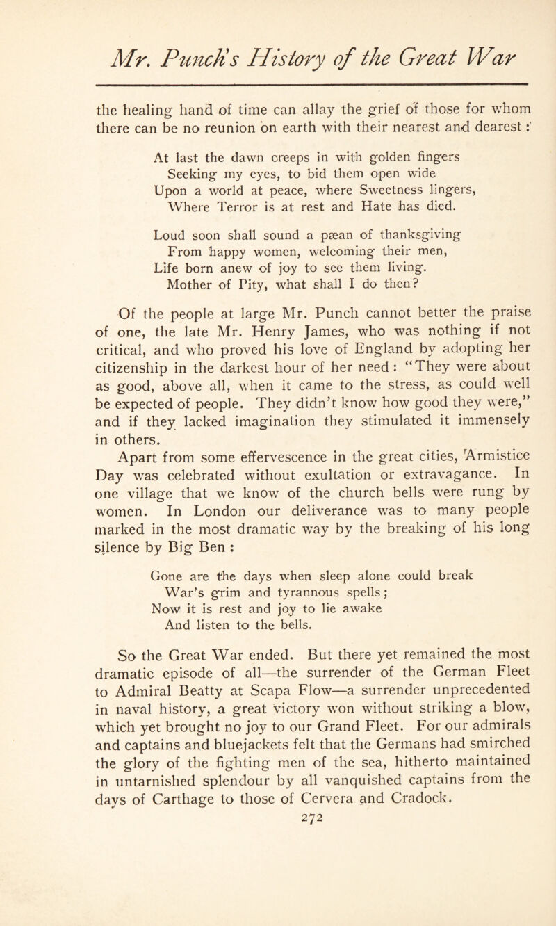 the healing* hand of time can allay the grief of those for whom there can be no reunion bn earth with their nearest and dearest At last the dawn creeps in with golden fingers Seeking my eyes, to bid them open wide Upon a world at peace, where Sweetness lingers, Where Terror is at rest and Hate has died. Loud soon shall sound a paean of thanksgiving From happy women, welcoming their men, Life born anew of joy to see them living. Mother of Pity, what shall I do then? Of the people at large Mr. Punch cannot better the praise of one, the late Mr. Henry James, who was nothing if not critical, and who proved his love of England by adopting her citizenship in the darkest hour of her need: “They were about as good, above all, when it came to the stress, as could well be expected of people. They didn’t know how good they were,” and if they lacked imagination they stimulated it immensely in others. Apart from some effervescence in the great cities, Armistice Day was celebrated without exultation or extravagance. In one village that we know of the church bells were rung by women. In London our deliverance was to many people marked in the most dramatic way by the breaking of his long silence by Big Ben : Gone are the days when sleep alone could break War’s grim and tyrannous spells ; Now it is rest and joy to lie awake And listen to the bells. So the Great War ended. But there yet remained the most dramatic episode of all—the surrender of the German Fleet to Admiral Beatty at Scapa Flow—a surrender unprecedented in naval history, a great victory won without striking a blow, which yet brought no joy to our Grand Fleet. For our admirals and captains and bluejackets felt that the Germans had smirched the glory of the fighting men of the sea, hitherto maintained in untarnished splendour by all vanquished captains from the days of Carthage to those of Cervera and Cradock.