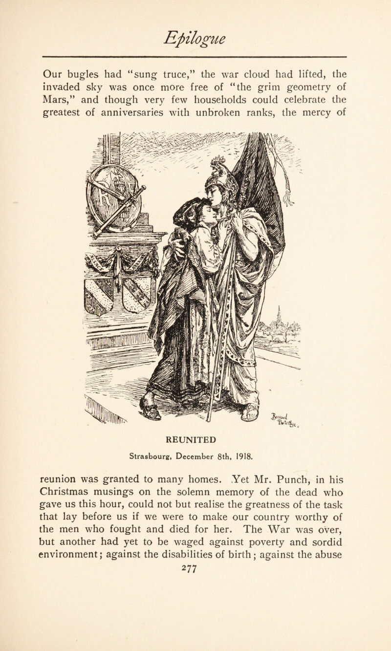 Our bugles had “sung truce,” the war cloud had lifted, the invaded sky was once more free of “the grim geometry of Mars,” and though very few households could celebrate the greatest of anniversaries with unbroken ranks, the mercy of REUNITED Strasbourg, December 8tH, 1918. reunion was granted to many homes. Yet Mr. Punch, in his Christmas musings on the solemn memory of the dead who gave us this hour, could not but realise the greatness of the task that lay before us if we were to make our country worthy of the men who fought and died for her. The War was over, but another had yet to be waged against poverty and sordid environment; against the disabilities of birth; against the abuse