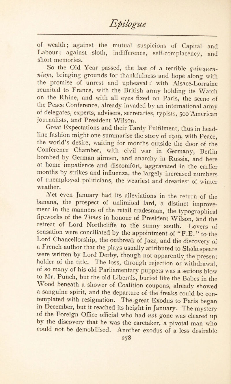 of wealth; against the mutual suspicions of Capital and Labour; against sloth, indifference, self-complacency, and short memories. So the Old Year passed, the last of a terrible quinquen¬ nium, bringing grounds for thankfulness and hope along with the promise of unrest and upheaval : with Alsace-Lorraine reunited to France, with the British army holding its Watch on the Rhine, and with all eyes fixed on Paris, the scene of the Peace Conference, already invaded by an international army of delegates, experts, advisers, secretaries, typists, 500 American journalists, and President Wilson. Great Expectations and their Tardy Fulfilment, thus in head¬ line fashion might one summarise the story of 1919, with Peace, the world’s desire, waiting for months outside the door of the Conference Chamber, with civil war in Germany, Berlin bombed by German airmen, and anarchy in Russia, and here at home impatience and discomfort, aggravated in the earlier months by strikes and influenza, the largely increased numbers of unemployed politicians, the weariest and dreariest of winter weather. Yet even January had its alleviations in the return of the banana, the prospect of unlimited lard, a distinct improve¬ ment in the manners of the retail tradesman, the typographical fireworks of the Times in honour of President Wilson, and the retreat of Lord Northcliffe to the sunny south. Lovers of sensation were conciliated by the appointment of “F.E.” to the Lord Chancellorship, the outbreak of Jazz, and the discovery of a French author that the plays usually attributed to Shakespeare were written by Lord Derby, though not apparently the present holder of the title. The loss, through rejection or withdrawal, of so many of his old Parliamentary puppets was a serious blow to Mr. Punch, but the old Liberals, buried like the Babes in the Wood beneath a shower of Coalition coupons, already showed a sanguine spirit, and, the departure of the freaks could be con¬ templated with resignation. The great Exodus to Paris began in December, but it reached its height in January. The mystery of the Foreign Office official who had not gone was cleared up by the discovery that he was the caretaker, a pivotal man who could not be demobilised. Another exodus of a less desirable