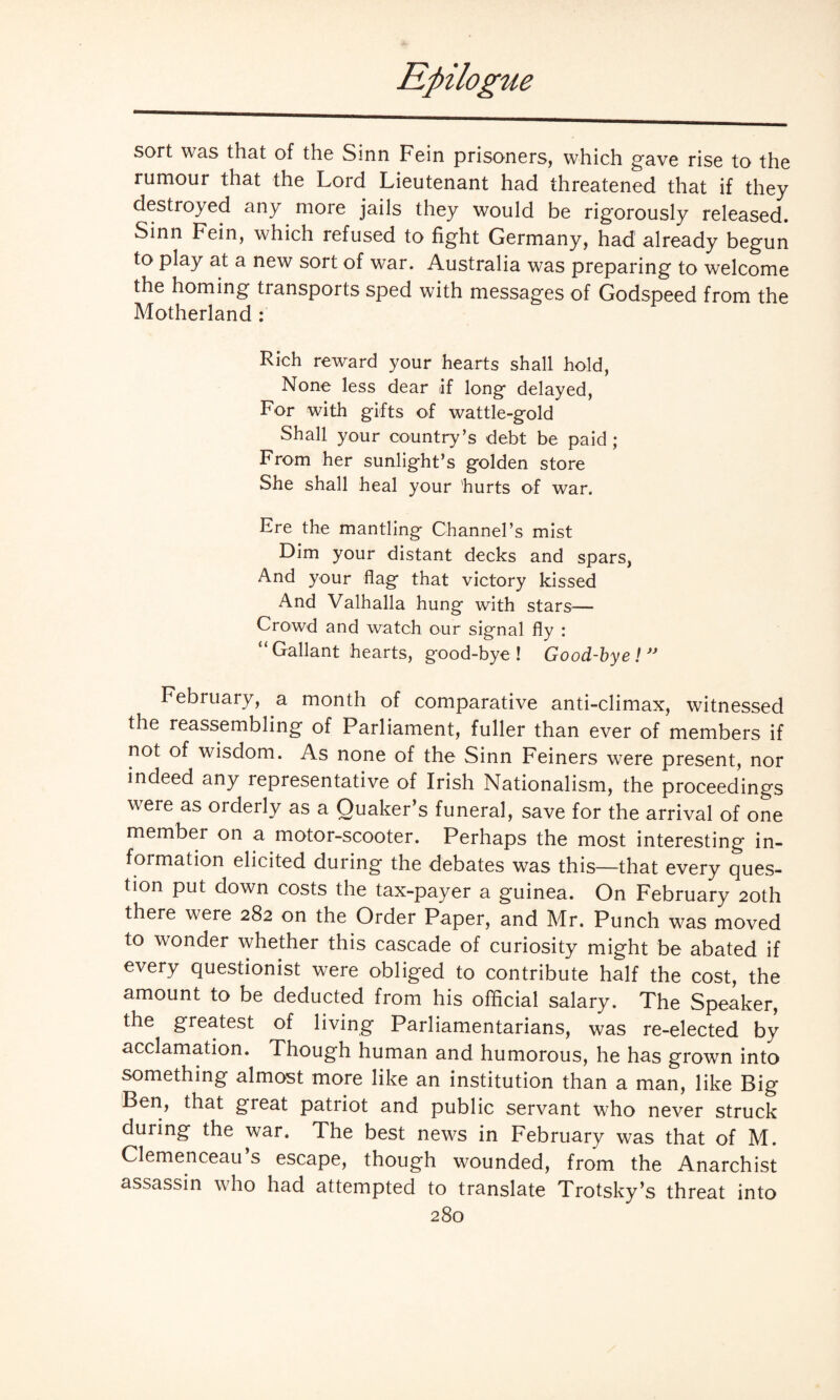 sort was that of the Sinn Fein prisoners, which gave rise to the rumour that the Lord Lieutenant had threatened that if they destroyed any more jails they would be rigorously released. Sinn Fein, which refused to fight Germany, had already begun to play at a new sort of war. Australia was preparing to welcome the homing transports sped with messages of Godspeed from the Motherland : Rich reward your hearts shall hold, None less dear if long delayed, For with gifts of wattle-gold Shall your country’s debt be paid ; From her sunlight’s golden store She shall heal your hurts of war. Ere the mantling Channel’s mist Dim your distant decks and spars, And your flag that victory kissed And Valhalla hung with stars— Crowd and watch our signal fly : “Gallant hearts, good-bye! Good-bye!” February, a month of comparative anti-climax, witnessed the reassembling of Parliament, fuller than ever of members if not of wisdom. As none of the Sinn Feiners were present, nor indeed any representative of Irish Nationalism, the proceedings were as orderly as a Quaker’s funeral, save for the arrival of one member on a motor-scooter. Perhaps the most interesting in¬ formation elicited during the debates was this—that every ques¬ tion put down costs the tax-payer a guinea. On February 20th there were 282 on the Order Paper, and Mr. Punch was moved to wonder whether this cascade of curiosity might be abated if every questionist were obliged to contribute half the cost, the amount to be deducted from his official salary. The Speaker, the greatest of living Parliamentarians, was re-elected by acclamation. Though human and humorous, he has grown into something almost more like an institution than a man, like Big- Ben, that great patriot and public servant who never struck during the war. The best news in February was that of M. Clemenceau’s escape, though wounded, from the Anarchist assassin who had attempted to translate Trotsky’s threat into