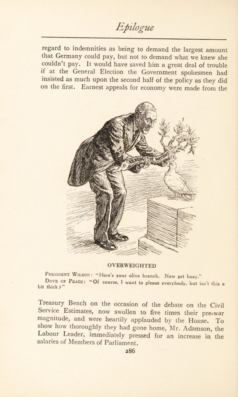 regard to indemnities as being to demand the largest amount that Germany could pay, but not to demand what we knew she couldn’t pay. It would have saved him a great deal of trouble if at the General Election the Government spokesmen had insisted as much upon the second half of the policy as they did on the first. Earnest appeals for economy were made from the OVERWEIGHTED President Wilson: “Here’s your olive branch. Now get busy.” . R°Vf P£ACE: “Of course, I want to please everybody, but isn’t this a bit thick ? Treasury Bench on the occasion of the debate on the Civil Service Estimates, now swollen to five times their pre-war magnitude, and were heartily applauded by the House. To show how thoroughly they had gone home, Mr. Adamson, the Labour Leader, immediately pressed for an increase in the salaries of Members of Parliament.