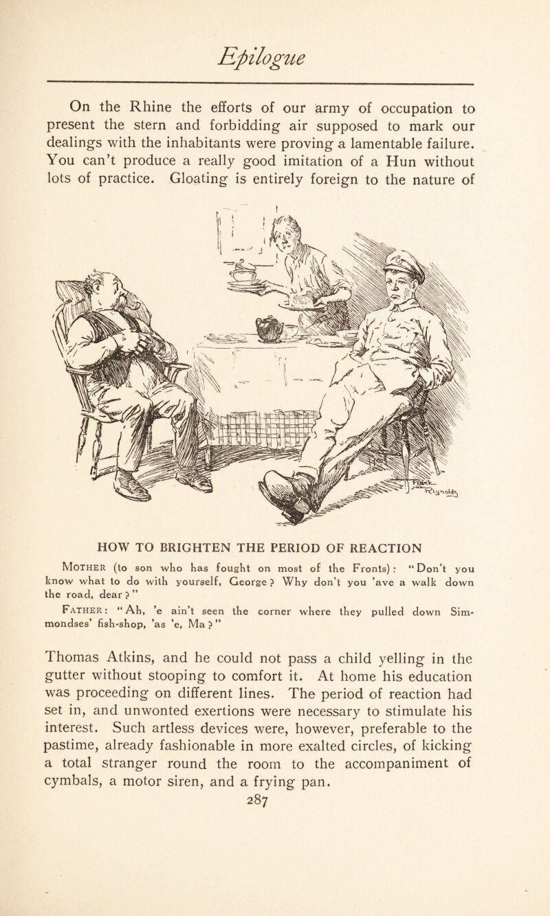 On the Rhine the efforts of our army of occupation to present the stern and forbidding air supposed to mark our dealings with the inhabitants were proving a lamentable failure. You can’t produce a really good imitation of a Hun without lots of practice. Gloating is entirely foreign to the nature of HOW TO BRIGHTEN THE PERIOD OF REACTION Mother (to son who has fought on most of the Fronts): “Don’t you know what to do with yourself, George ? Why don’t you ’ave a walk down the road, dear?” Father: “Ah, ’e ain’t seen the corner where they pulled down Sim- mondses’ fish-shop, ’as ’e, Ma ? ” Thomas Atkins, and he could not pass a child yelling in the gutter without stooping to comfort it. At home his education was proceeding on different lines. The period of reaction had set in, and unwonted exertions were necessary to stimulate his interest. Such artless devices were, however, preferable to the pastime, already fashionable in more exalted circles, of kicking a total stranger round the room to the accompaniment of cymbals, a motor siren, and a frying pan.