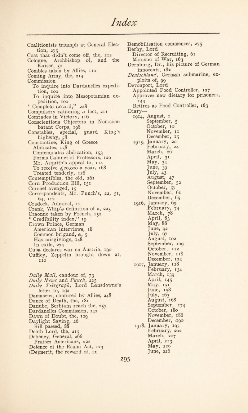 Coalitionists triumph at General Elec¬ tion, 275 Coat that didn’t come off, the, 212 Cologne, Archbishop of, and the Kaiser, 50 Combles taken by Allies, no Coming Army, the, 214 Commission To inquire into Dardanelles expedi¬ tion, 100 To inquire into Mesopotamian ex¬ pedition, 100 “ Complete accord,” 228 Compulsory rationing a fact, 211 Comrades in Victory, 116 Conscientious Objectors in Non-com¬ batant Corps, 198 Constables, special, guard King’s highway, 58 Constantine, King of Greece Abdicates, 158 Contemplates abdication, 153 Forms Cabinet of Professors, 120 Mr. Asquith’s appeal to, 114 To receive ^20,000 a year, 168 Treated tenderly, 128 Contemptibles, the old, 261 Corn Production Bill, 151 Coronel avenged, 15 Correspondents, Mr. Punch’s, 22, 51, 64, 112 Cradock, Admiral, 12 Crank, Whip’s definition of a, 225 Craonne taken by French, 152 “ Credibility index,” 19 Crown Prince, German American interviews, 18 Common brigand, a, 5 Has misgivings, 148 In exile, 274 Cuba declares war on Austria, 190 Cuffley, Zeppelin brought down at, no Daily Mail, candour of, 73 Daily News and Punch, 225 Daily Telegra-ph, Lord Lansdowne’s letter to, 192 Damascus, captured by Allies, 248 Dance of Death, the, 181 Danube, Serbians reach the, 257 Dardanelles Commission, 142 Dawn of Doubt, the, 129 Daylight Savin-g, 26 Bill passed, 88 Death Lord, the, 215 Debeney, General, 266 Praises Americans, 222 Defence of the Realm Act, 123 (De)merit, the reward of, ix Demobilisation commences, 275 Derby, Lord Director of Recruiting, 61 Minister of War, 163 Dernburg, Dr., his picture of German innocents, 182 Deutschland, German submarine, ex¬ ploits of, 99 Devonport, Lord Appointed Food Controller, 127 Approves new dietary for prisoners, 144 Retires as Food Controller, 163 Diary— 1914, August, 1 September, 5 October, 10 November, 11 December, 15 1915, January, 20 February, 24 March, 26 April, 31 May, 34 June, 39 July, 43 August, 47 September, 52 October, 57 November, 61 December, 65 1916, January, 69 February, 74 March, 78 April, 83 May, 88 June, 92 July, 97 August, 102 September, 109 October, 112 November, 118 December, 124 1917, January, 128 February, 134 March, 139 April, 145 May, 151 June, ic;8 July, 163 August, 168 September, 174 October, 180 November, 186 December, ago 1918, January, 195 February, 202 March, 207 April, 213 May, 220 June, 226