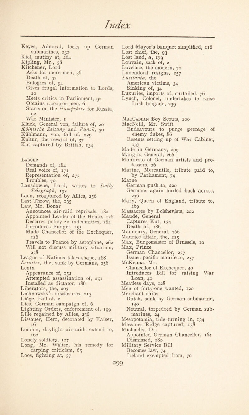 Keyes, Admiral, locks up German submarines, 230 Kiel, mutiny at, 264 Kipling, Mr., 58 Kitchener, Lord Asks for more men, 36 Death of, 92 Eulogies of, 94 Gives frugal information to Lords, 20 Meets critics in Parliament, 92 Obtains 1,000,000 men, 6 Starts on the Hampshire for Russia, 92 War Minister, 1 Kluck, General von, failure of, 20 Kolnische Zeitung and Punch, 30 Kiihlmann, von, fall of, 229 Kultur, the reward of, 37 Kut captured by British, 134 Labour Demands of, 284 Real voice of, 171 Representation of, 275 Troubles, 70 Lansdowne, Lord, writes to Daily Telegraph, 192 Laon, recaptured by Allies, 256 Last Throw, the, 135 Law, Mr. Bonar Announces air-raid reprisals, 182 Appointed Leader of the House, 126 Declares policy re indemnities, 284 Introduces Budget, 155 Made Chancellor of the Exchequer, 126 Travels to France by aeroplane, 262 Will not discuss military situation, 258 League of Nations takes shape, 288 Leinster, the, sunk by Germans, 256 Lenin Appearance of, 152 Attempted assassination of, 251 Installed as dictator, 186 Liberators, the, 203 Lichnowsky’s disclosures, 213 Liege, Fall of, 2 Lies, German campaign of, 6 Lighting Orders, enforcement of, 199 Lille regained by Allies, 256 Lissauer, Herr, decorated by Kaiser, 16 London, daylight air-raids extend to, 160 Lonely soldiery, 107 Long, Mr. Walter, his remedy for carping criticism, 65 Loos, fighting at, 57 Lord Mayor’s banquet simplified, 118 Lost chief, the, 93 Lost land, a, 179 Louvain, sack of, 2 Lovelace, the modern, 70 Ludendorff resigns, 257 Lusitania, the American victims, 34 Sinking of, 34 Luxuries, imports of, curtailed, 76 Lynch, Colonel, undertakes to raise Irish brigade, 239 MagCabean Boy Scouts, 200 MacNeill, Mr. Swift Endeavours to purge peerage of enemy dukes, 86 Resents setting up of War Cabinet, *37 Made in Germany, 209 Mangin, General, 266 Manifesto of German artists and pro¬ fessors, 26 Marine, Mercantile, tribute paid to, by Parliament, 74 Marne 'German push to, 220 Germans again hurled back across, 236 Mary, Queen of England, tribute to, 269 Massacres by Bolsbevists, 202 Maude, General Captures Kut, 134 Death of, 186 Maunoury, General, 266 Maurice affair, the, 225 Max, Burgomaster of Brussels, 10 Max, Prince German Chancellor, 257 Issues pacific manifesto, 257 McKenna, Mr. Chancellor of Exchequer, 40 Introduces Bill for raising W’ar Loan, 40 Meatless days, 128 Men of forty-one wanted, 120 Merchant ships Dutch, sunk by German submarine, 140 Neutral, torpedoed by German sub¬ marines, 24 Mesopotamia, tide turning in, 134 Messines Ridge captured, 158 Michaelis, Dr. Appointed German Chancellor, 164 Dismissed, 180 Military Service Bill Becomes law, 74 Ireland exempted from, 70