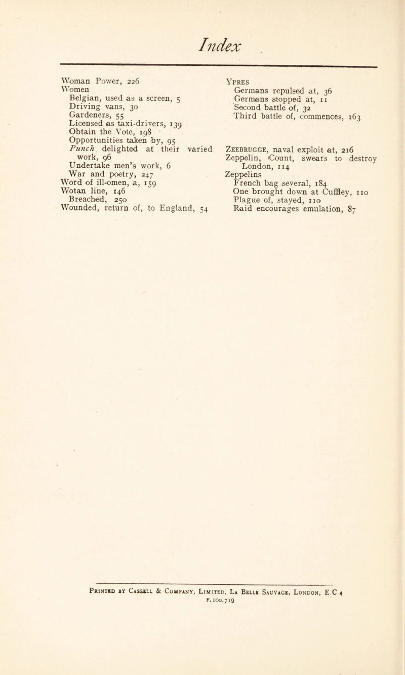 Woman Power, 226 Women Belgian, used as a screen, 5 Driving vans, 30 Gardeners, 55 Licensed as taxi-drivers, 139 Obtain the Vote, 198 Opportunities taken by, 95 Punch delighted at their varied work, 96 Undertake men’s work, 6 War and poetry, 247 Word of ill-omen, a, 159 Wotan line, 146 Breached, 250 Wounded, return of, to England, 54 Ypres Germans repulsed at, 36 Germans stopped at, 11 Second battle of, 32 Third battle of, commences, 163 Zeebrugge, naval exploit at, 216 Zeppelin, (Count, swears to destroy London, 114 Zeppelins French bag several, 184 One brought down at Cuffley, no Plague of, stayed, no Raid encourages emulation, 87 Printed by Casssll & Company, Limited, La Bells Sauvage, London, E C 4 f.100,719