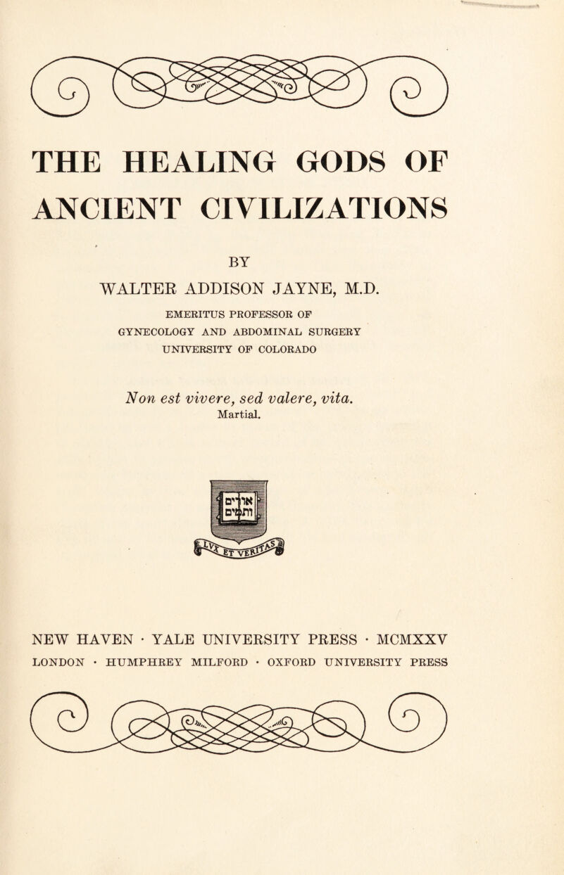 ANCIENT CIVILIZATIONS BY WALTER ADDISON JAYNE, M.D. EMERITUS PROFESSOR OF GYNECOLOGY AND ABDOMINAL SURGERY UNIVERSITY OF COLORADO Non est vivere, sed valere, vita. Martial. NEW HAVEN • YALE UNIVERSITY PRESS • MCMXXV LONDON • HUMPHREY MILFORD • OXFORD UNIVERSITY PRESS