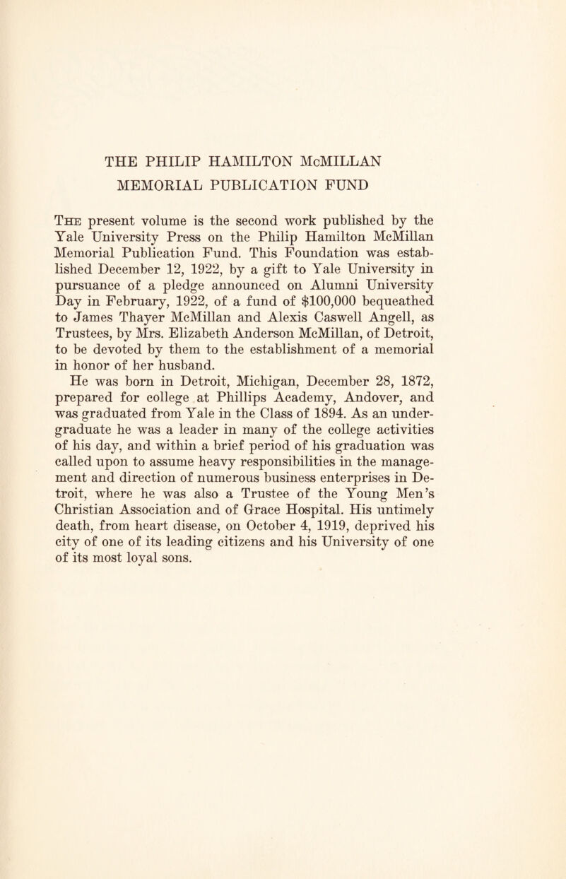 THE PHILIP HAMILTON McMILLAN MEMORIAL PUBLICATION FUND The present volume is the second work published by the Yale University Press on the Philip Hamilton McMillan Memorial Publication Fund. This Foundation was estab¬ lished December 12, 1922, by a gift to Yale University in pursuance of a pledge announced on Alumni University Day in February, 1922, of a fund of $100,000 bequeathed to James Thayer McMillan and Alexis Caswell Angell, as Trustees, by Mrs. Elizabeth Anderson McMillan, of Detroit, to be devoted by them to the establishment of a memorial in honor of her husband. He was born in Detroit, Michigan, December 28, 1872, prepared for college at Phillips Academy, Andover, and was graduated from Yale in the Class of 1894. As an under¬ graduate he was a leader in many of the college activities of his day, and within a brief period of his graduation was called upon to assume heavy responsibilities in the manage¬ ment and direction of numerous business enterprises in De¬ troit, where he was also a Trustee of the Young Men’s Christian Association and of Grace Hospital. His untimely death, from heart disease, on October 4, 1919, deprived his city of one of its leading citizens and his University of one of its most loyal sons.