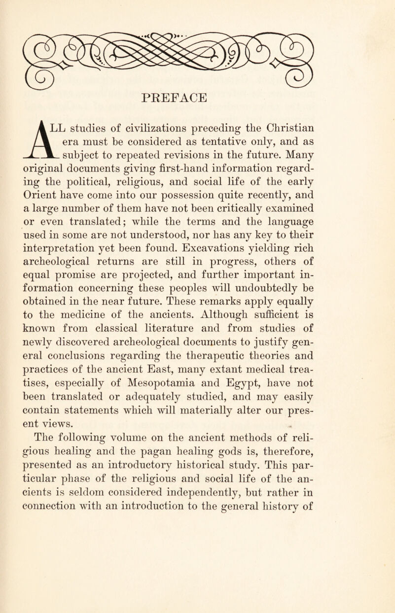 PREFACE LL studies of civilizations preceding the Christian era must be considered as tentative only, and as subject to repeated revisions in the future. Many original documents giving first-hand information regard¬ ing the political, religious, and social life of the early Orient have come into our possession quite recently, and a large number of them have not been critically examined or even translated; while the terms and the language used in some are not understood, nor has any key to their interpretation yet been found. Excavations yielding rich archeological returns are still in progress, others of equal promise are projected, and further important in¬ formation concerning these peoples will undoubtedly be obtained in the near future. These remarks apply equally to the medicine of the ancients. Although sufficient is known from classical literature and from studies of newly discovered archeological documents to justify gen¬ eral conclusions regarding the therapeutic theories and practices of the ancient East, many extant medical trea¬ tises, especially of Mesopotamia and Egypt, have not been translated or adequately studied, and may easily contain statements which will materially alter our pres¬ ent views. The following volume on the ancient methods of reli¬ gious healing and the pagan healing gods is, therefore, presented as an introductory historical study. This par¬ ticular phase of the religious and social life of the an¬ cients is seldom considered independently, but rather in connection with an introduction to the general history of