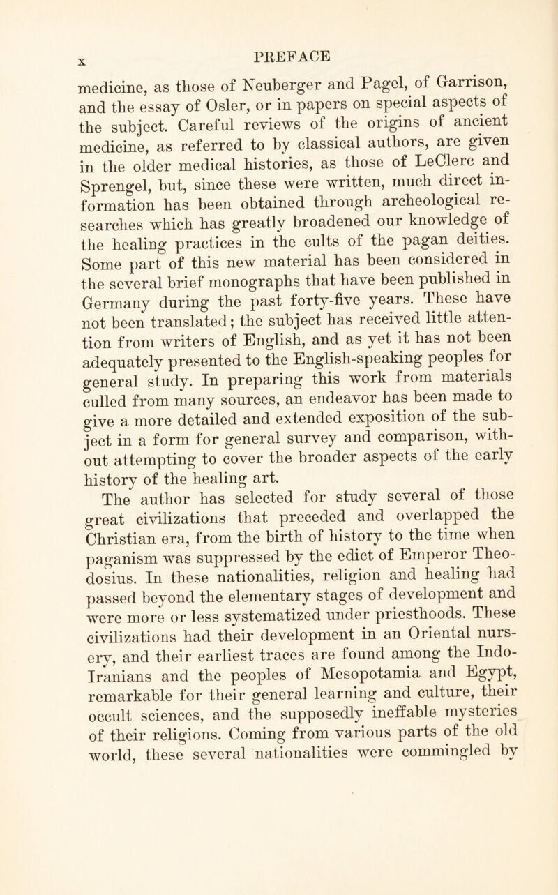 medicine, as those of Nenberger and Pagel, of Garrison, and the essay of Osier, or in papers on special aspects of the subject. Careful reviews of the origins of ancient medicine, as referred to by classical authors, are given in the older medical histories, as those of LeClerc and Sprengel, but, since these were written, much direct in¬ formation has been obtained through archeological re¬ searches which has greatly broadened our knowledge of the healing practices in the cults of the pagan deities. Some part of this new material has been considered in the several brief monographs that have been published in Germany during the past forty-five years. These have not been translated; the subject has received little atten¬ tion from writers of English, and as yet it has not been adequately presented to the English-speaking peoples for general study. In preparing this work from materials culled from many sources, an endeavor has been made to give a more detailed and extended exposition of the sub¬ ject in a form for general survey and comparison, with¬ out attempting to cover the broader aspects of the early history of the healing art. The author has selected for study several of those great civilizations that preceded and overlapped the Christian era, from the birth of history to the time when paganism was suppressed by the edict of Emperor Theo¬ dosius. In these nationalities, religion and healing had passed beyond the elementary stages of development and were more or less systematized under priesthoods. These civilizations had their development in an Oriental nurs¬ ery, and their earliest traces are found among the Indo- Iranians and the peoples of Mesopotamia and Egypt, remarkable for their general learning and culture, their occult sciences, and the supposedly ineffable mysteries of their religions. Coming from various parts of the old world, these several nationalities were commingled by