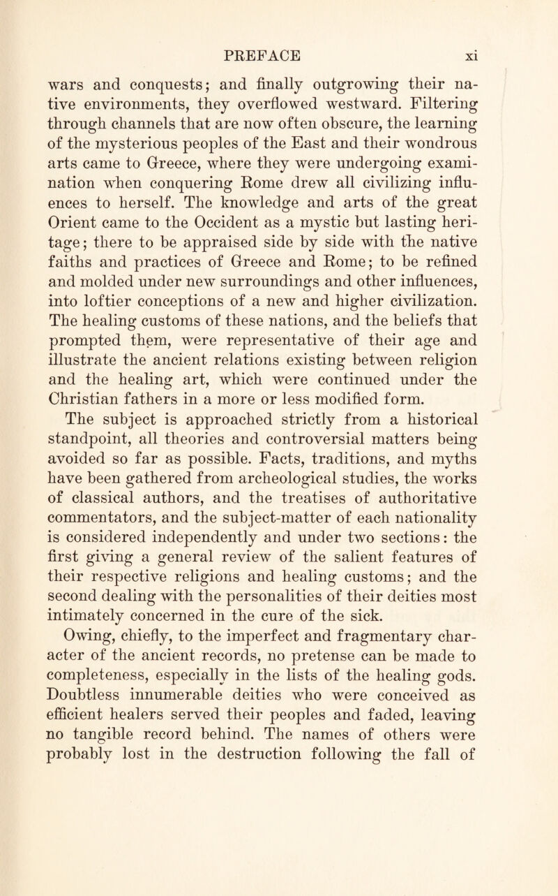 wars and conquests; and finally outgrowing their na¬ tive environments, they overflowed westward. Filtering through channels that are now often obscure, the learning of the mysterious peoples of the East and their wondrous arts came to Greece, where they were undergoing exami¬ nation when conquering Rome drew all civilizing influ¬ ences to herself. The knowledge and arts of the great Orient came to the Occident as a mystic but lasting heri¬ tage ; there to be appraised side by side with fihe native faiths and practices of Greece and Rome; to be refined and molded under new surroundings and other influences, into loftier conceptions of a new and higher civilization. The healing customs of these nations, and the beliefs that prompted them, were representative of their age and illustrate the ancient relations existing between religion and the healing art, which were continued under the Christian fathers in a more or less modified form. The subject is approached strictly from a historical standpoint, all theories and controversial matters being- avoided so far as possible. Facts, traditions, and myths have been gathered from archeological studies, the works of classical authors, and the treatises of authoritative commentators, and the subject-matter of each nationality is considered independently and under two sections: the first giving a general review of the salient features of their respective religions and healing customs; and the second dealing with the personalities of their deities most intimately concerned in the cure of the sick. Owing, chiefly, to the imperfect and fragmentary char¬ acter of the ancient records, no pretense can be made to completeness, especially in the lists of the healing gods. Doubtless innumerable deities who were conceived as efficient healers served their peoples and faded, leaving no tangible record behind. The names of others were probably lost in the destruction following the fall of